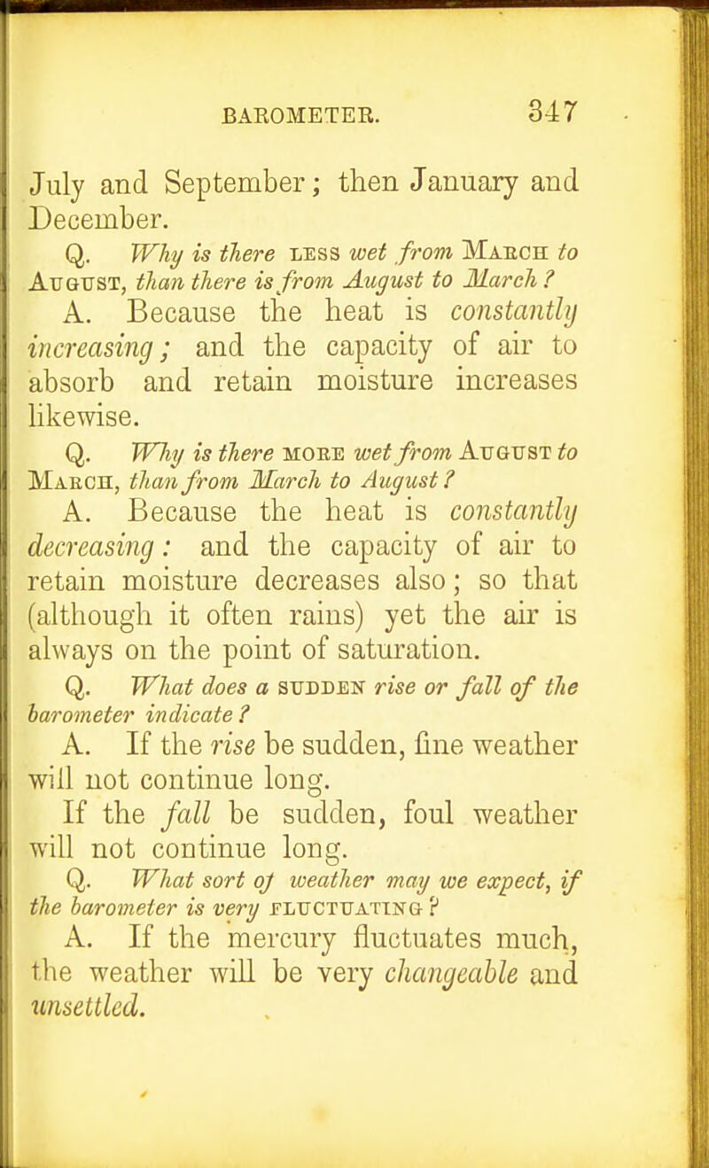 July and September; then January and December. Q. Why is there less wet from Maech to August, than there is from August to March ? A. Because the heat is constanthj increasing; and the capacity of air to absorb and retain moisture increases hkewise. Q. Will/ is there moee wet from August to Maech, than from March to August? A. Because the heat is constanthj decreasing: and the capacity of air to retain moisture decreases also; so that (although it often rains) yet the air is always on the point of saturation, Q. What does a sudden rise or fall of the barometer indicate ? A. If the rise be sudden, line weather will not continue long. If the fall be sudden, foul weather will not continue long. Q. What sort oj weather may we expect, if the barometer is very eluctuating ? A. If the mercury fluctuates much, the weather will be very changeable and ^lnsettled.