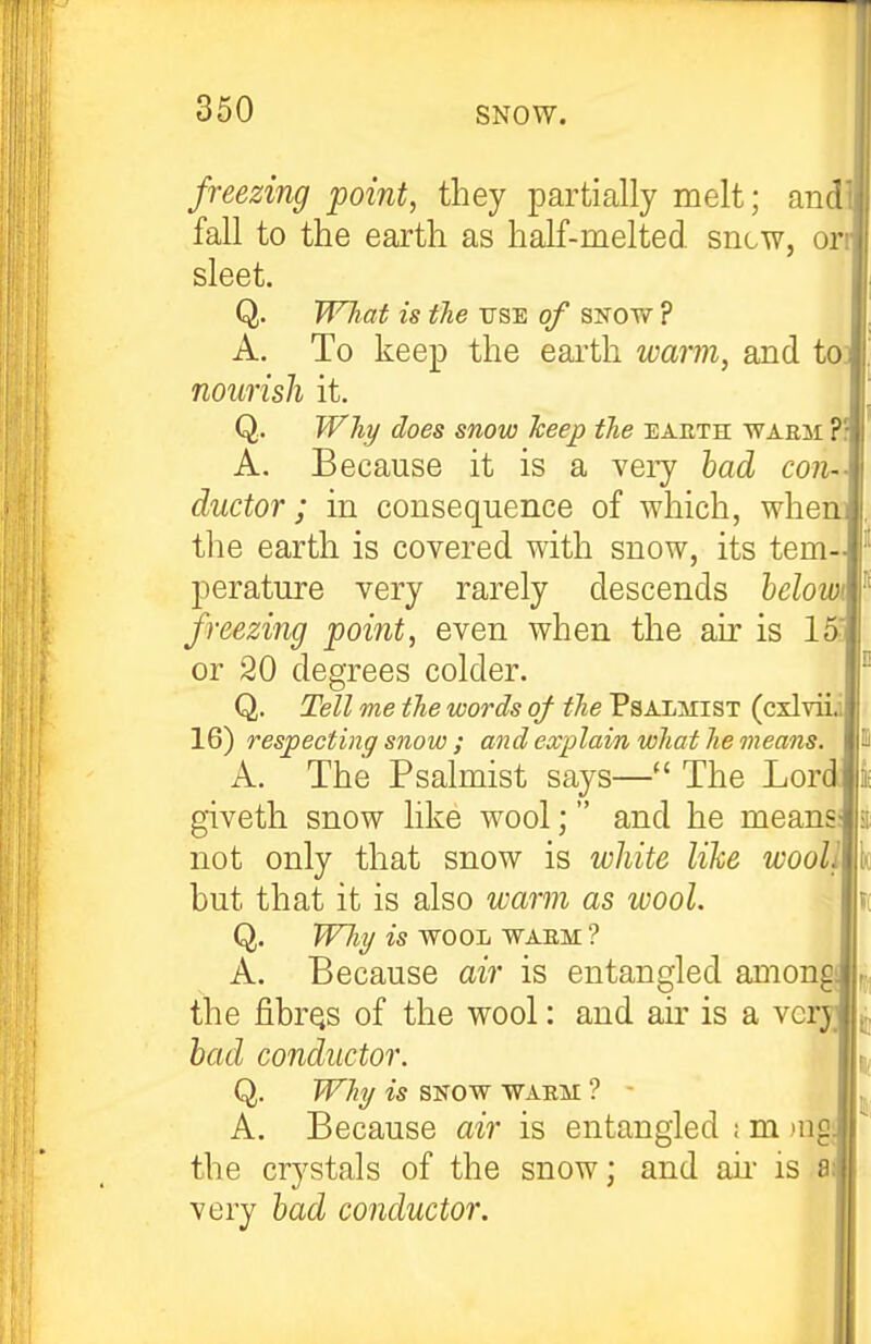 freezing point, they partially melt; and fall to the earth as half-melted, sncw, or sleet. Q. WTiaf is the use of snow ? A. To keep the earth warm, and to nourish it. Q. Why does snow heep the eauth waem A. Because it is a very had con- ductor ; in consequence of which, whe the earth is covered with snow, its tem- perature very rarely descends helowi freezing point, even when the air is 15. or 20 degrees colder. Q. Tdl me the words of the Psalmist (cxlviii 16) respecting snow ; and explain what he means. A. The Psalmist says— The Lor giveth snow like wool; and he means not only that snow is white like wooll but that it is also warm as wool. Q. Wliy is -WOOL WAEM ? A. Because air is entangled among the fibrQS of the wool: and au' is a ve bad conductor. Q. Why is SNOW WAEM ? - A. Because air is entangled ; m jug; the crystals of the snow; and aii- is a very had conductor.