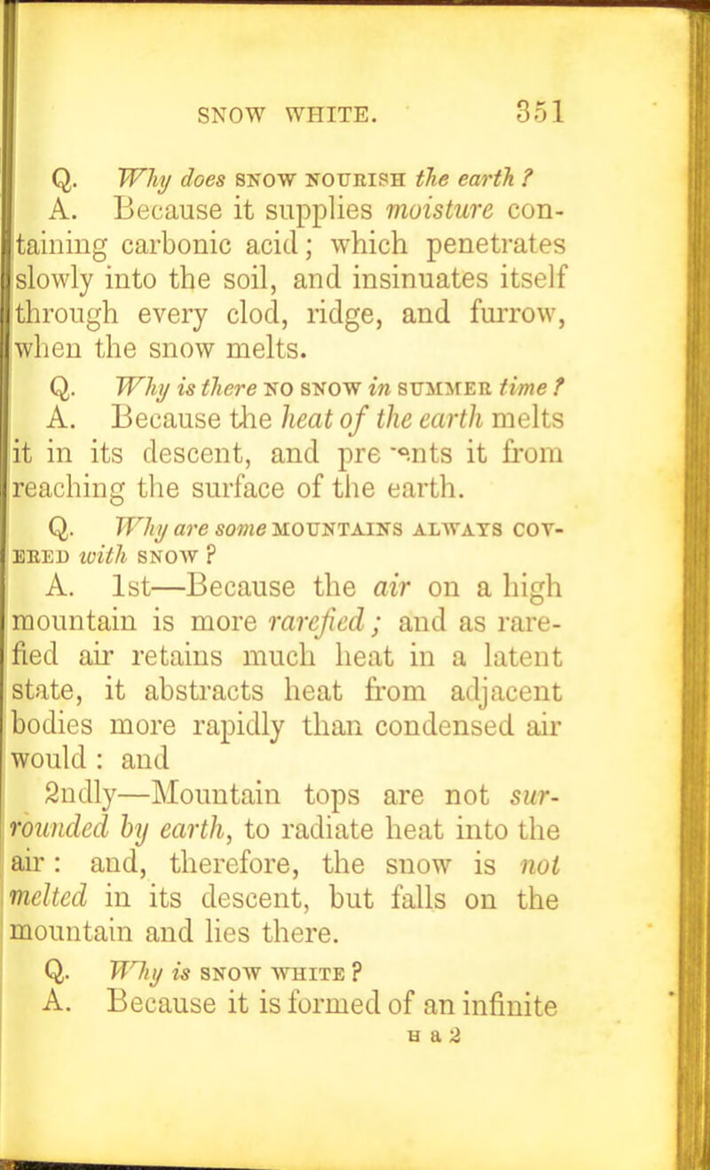 Q. Why does snow nourish the earth. ? A. Because it supplies moisture con- taining carbonic acid; which penetrates slowly into the soil, and insinuates itself through every clod, ridge, and fuiTOw, 'when the snow melts. Q, Whi/ is there NO SNOW in summer time f A. Because the ]uat of the earth melts it in its descent, and pre '^.nts it from reaching the surface of the earth. Q. Why are some mountains always cov- ered loith snow ? A. 1st—Because the air on a high mountain is more rarefied; and as rare- fied air retains much heat in a latent state, it abstracts heat from adjacent bodies more rapidly than condensed air would : and Sudly—Mountain tops are not sur- rounded hj earth, to radiate heat into the air: and, therefore, the snow is not melted in its descent, but falls on the mountain and lies there. Q. Why is SNOW white ? A. Because it is formed of an infinite