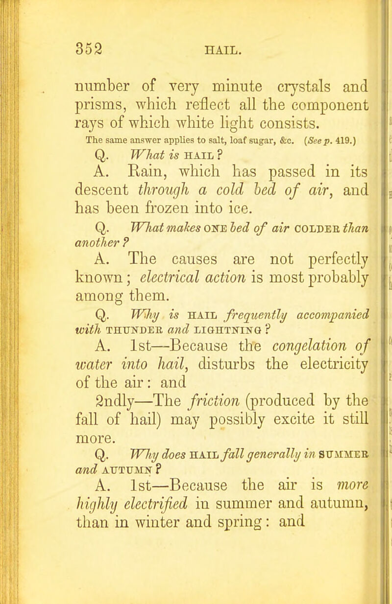 number of very minute crystals and prisms, which reflect all the component rays of which white light consists. The same answer applies to salt, loaf sugar, &c. {Seep. 419.) Q. What is HAIL ? A. Rain, which has passed in its descent through a cold bed of air, and has been frozen into ice. Q. Wliat makes one hed of air COLDEE than another ? A. The causes are not perfectly known; electrical action is most probably among them. Q. Wiht/ is HAIL frequently accompanied with THUNDER and lightning ? A. 1st—Because the congelation of water into hail, disturbs the electricity of the air : and Sndly—The friction (produced by the fall of hail) may possibly excite it still more. Q. WlbTj does KAih/all generally in sitiimee am,d AUTUMN ? A. 1st—Because the air is more highlij electrified in summer and autumn, than in winter and spring: and