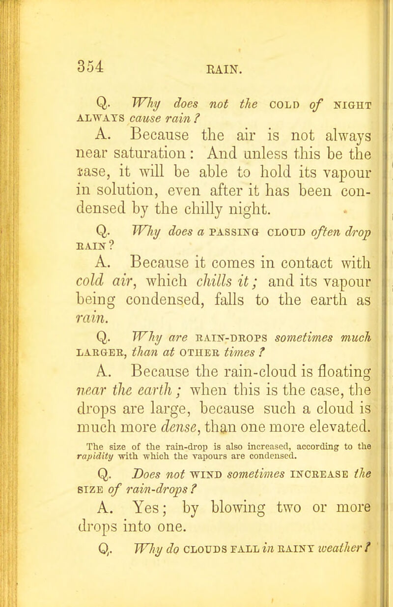 Q. Why does not the cold of night ALWAYS cause rain ? A. Because the air is not always near saturation : And unless this be the sase, it will be able to hold its vapour in solution, even after it has been con- densed by the chilly night. Q. Whxj does a passing cloud often drop EAIN? A. Because it comes in contact with cold air, which chills it; and its vapour being condensed, falls to the earth as rain. Q. Why are batn-drops sometimes much LARGER, than at other times ? A. Because the rain-cloud is floating near the earth; when this is the case, the drops are large, because such a cloud is much more dense, th9,n one more elevated. The size of the rain-drop is also Increased, according to the rapidity with which the vapours are condensed. Q. Does not WIND sometimes increase the SIZE of rain-drops ? A. Yes; by blowing two or more drops into one. Q. Wliy do CLOUDS PALL in rainy loeather i '