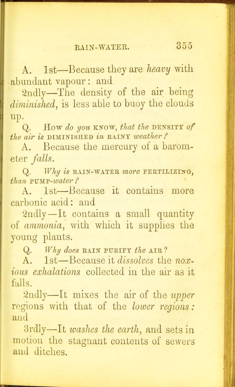 A. 1st—Because they are heavy with abundant vapour: and Sndly—The density of the air being diminished, is less able to buoy the clouds up. Q. Kow do you Kifow, tliat the density of tlie air is diminished in eaint weather ? A. Because the mercury of a barom- eter falls. Q. Why is ra.in-watee more pertilizijtg-, than FVMP-ioater / A. 1st—Because it contains more carbonic acid: and 2ndly—It contains a small quantity of ammonia, with which it supplies the young plants, Q. Why does EA.IN purify the air ? A. 1st—Because it dissolves the nox- ious exhalations collected in the air as it falls. 2ndly—It mixes the air of the upper regions with that of the lower regions: and 3rdly—It washes the earth, and sets in motion the stagnant contents of sewers and ditches.