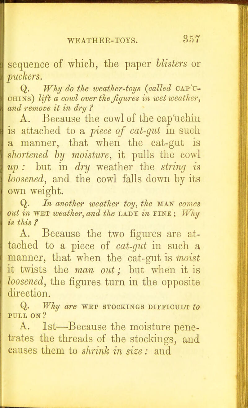 '^quence of which, the paper blisters or ^ ackers. Q, PFAy do the weather-toys {called cap'u- OHiNs) lift a cowl over the figures in wet weather, and remove it in dry ? A. Because the cowl of the cap'uchm is attached to a piece of cat-gut in such a manner, that when the cat-gut is shortened hy moisture, it pulls the cowl up : but in dry weather the string is loosened, and the cowl falls down by its own weight. Q. In another iveather toy, the man comes out in WET weather, and the lady in FiNf;; Why is this ? A. Because the two figures are at- tached to a piece of cat-gut in such a manner, that when the cat-gut is moist it twists the man out; but when it is loosened, the figures turn in the opposite direction. Q. Why are wet stockings difeicult to PTILL ON ? A. 1st—Because the moisture pene- trates the threads of the stockings, and causes them to shrinh in size: and