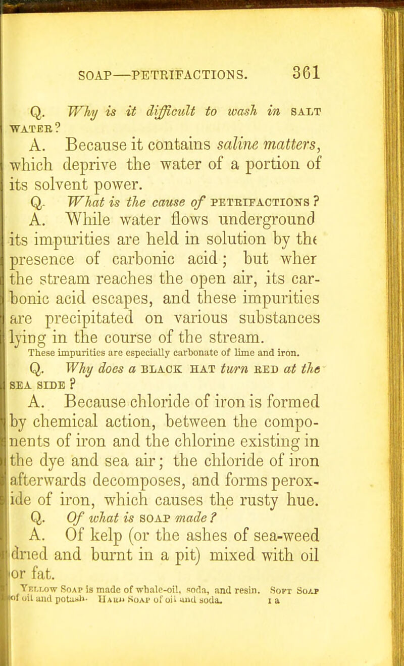 Q. Why is it difficult to wasJi in salt WATER ? A. Because it contains saline matters, which deprive the water of a portion of its solvent power. Q- What is the cause of peteiitactioks ? A. While water flows underground its impurities are held in solution by th( presence of carbonic acid; but wher the stream reaches the open air, its car- bonic acid escapes, and these impurities are precipitated on various substances lying in the course of the stream. These impurities are especially carbonate of lime and iron. Q. Why does a black hat turn bed at the SEA SIDE ? A. Because chloride of iron is formed by chemical action, between the compo- Inents of iron and the chlorine existing in the dye and sea air; the chloride of iron afterwards decomposes, and forms perox- ide of iron, which causes the rusty hue. , Q. Of what is SOAP made ? A. Of kelp (or the ashes of sea-weed dned and burnt in a pit) mixed with oil or fat. Yet.t.ow Soap is made of whale-oil, soda, and resin. Soft Soap of oil and potujil- Uauh Soap of oil uiul soda. I a