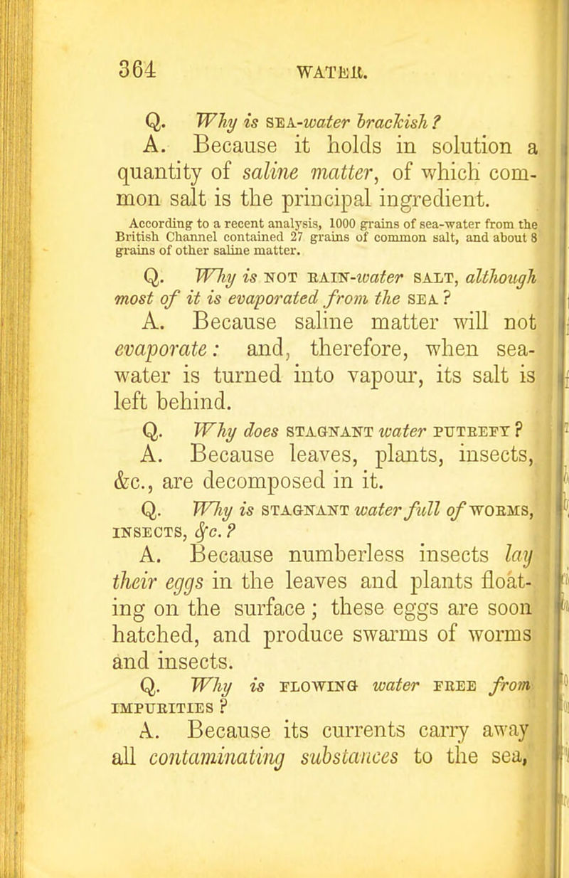 Q. Why is s^A-water brackish ? A. Because it holds in solution a quantity of saline matter^ of whicK com- mon salt is the principal ingredient. According to a recent analysis, 1000 ^ains of sea-water from the British Channel contained 27 g^rains of common salt, and about 8 gi'ains of other saline matter. Q. Wliy is NOT TiAm-ivater salt, although most of it is evaporated from the sea ? A. Because saline matter will not evaporate: and, therefore, when sea- water is turned into vapour, its salt is^ left behind. Q, Why does stagnant water puteeft ? A. Because leaves, plants, insects,, &c., are decomposed in it. Q. TTJiy is stagnant water full q/ wo ems, INSECTS, Sfc. ? A. Because numberless insects lay their eggs in the leaves and plants float- ing on the surface ; these eggs are soon hatched, and produce swarms of worms and insects. Q. Why is FLOWING water free from\ IMPTJEITIES ? A, Because its currents carry away all contaminating substances to the sea,