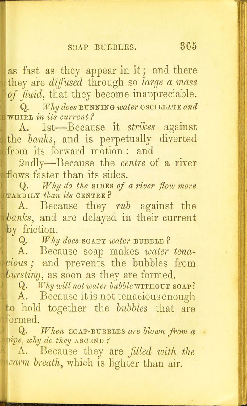 as fast as they appear in it; and there t hey are diffused through so large a mass of fluid, that they become inappreciable. Q. Wh^ does EUNNiSTG water oscillate and WHiEL in its current ? A. 1st—Because it strides against the hardis, and is perpetually diverted from its forward motion : and Sndly—Because the centre of a river flows faster than its sides. Q. Why do the sides of a river flow more lAEDiLT than its centee ? A. Because they nd) against the hanhs, and are delayed in their current 3y friction. Q. Why does soapy water bubble ? A. Because soap makes ivater tena- cious ; and prevents the bubbles from mrsting, as soon as they are formed. Q. Why loill not water huhhlewiTROVT soap? A. Because it is not tenacious enoueh ;o hold together the hubUes that are brmed. Q. When goap-bubbles are blown from a npe, why do they ascend Y A. Because they are filled with the varm breathy which is lighter than air.