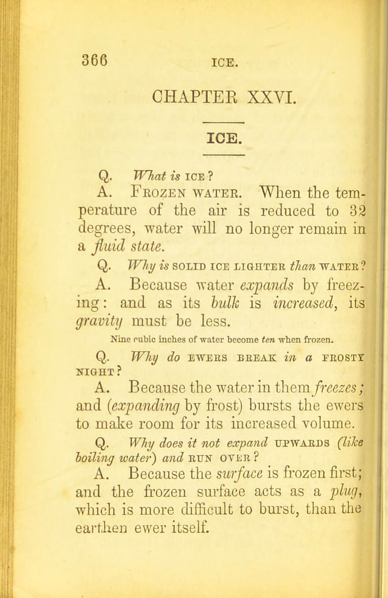 CHAPTER XXVI. ICE. Q. TVhaf is ICE ? A. Fkozen watee. When the tem- perature of the air is reduced to 32 degrees, water will no longer remain in a fluid state. Q. Whi/ is SOLID ICE LIGHTER tJian WATEE ? A, Because water expands by freez- ing : and as its bulh is increased, its gravity must be less. Nine nubic inches of water become ten ■when frozen. Q. WJiy do EWEES BEEAK W O EEOSTT NIGHT ? A. Because the water in them freezes; and {expanding by frost) bursts the ewers to make room for its increased volume. Q. WJiT/ does it not expand tjpwaeds (like boiling water) and eun otee ? A. Because the surface is frozen first; and the frozen surface acts as a plug, which is more difficult to burst, than the earthen ewer itself.