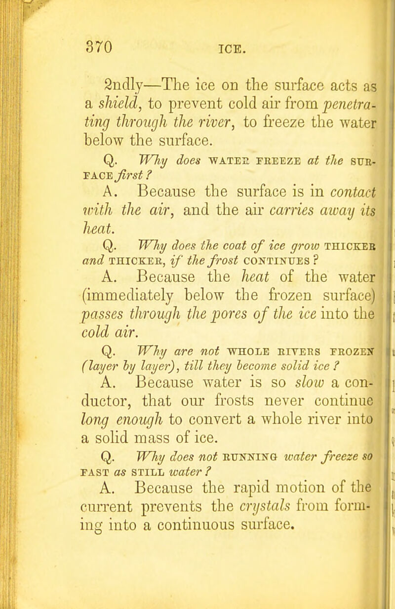 2ndly—The ice on the surface acts as a shield, to prevent cold ah' from penetra- ting through the river, to freeze the water below the surface. Q. Will/ does WATE2 FEEEZB at the SUE- TA.CSjl}'St ? A. Because the surface is in contact with the air, and the air carries aioay its heat. Q. W7ii/ does the coat of ice grow thickeb and THICKER, if the frost continttes ? A. Because the heat of the water (immediately below the frozen surface) passes through the pores of the ice into the j cold air. I Q. Why are not whole eiyers eeozex • (layer hy layer), till they lecome solid ice ? A. Because water is so slow a con- ; ductor, that our frosts never continue ^ long enowjh to convert a whole river into a solid mass of ice, I Q. Why does not eitnking water freeze so FAST as STILL water ? A. Because the rapid motion of the current prevents the crystals from form- ing into a continuous surface. II