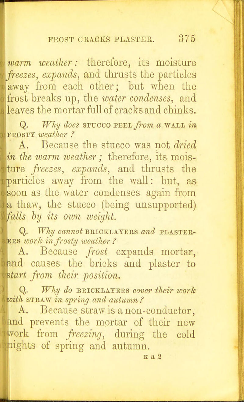 n-arm weather: therefore, its moisture freezes, expands, and thrusts the particles away from each other; but when the i'rost breaks up, the ivater condenses, and leaves the mortar full of cracks and chinks. Q. JVJii/ does STUCCO VE:ELfrom a wall in PEG STY iveather ? A. Because the stucco was not dried 'n the warm iveather; therefore, its mois- ure freezes, expands, and thrusts the articles away from the wall: but, as oon as the water condenses again from thaw, the stucco (being unsupported) ulls hj its otvn weight. Q. WJiT/ C«?27ZOi{ BRICKLATEES and PLASTEE- ES tvoric in frosty toeatlier ? A. Because frost expands mortar, .nd causes the bricks and plaster to tart from their position. Q, Why do BRICKLATEES covev their worh 'th STEAW in spring and autumn ? A. Because straw is a non-conductor, nd prevents the mortar of their new ork from freezing, during the cold ights of spring and autumn.