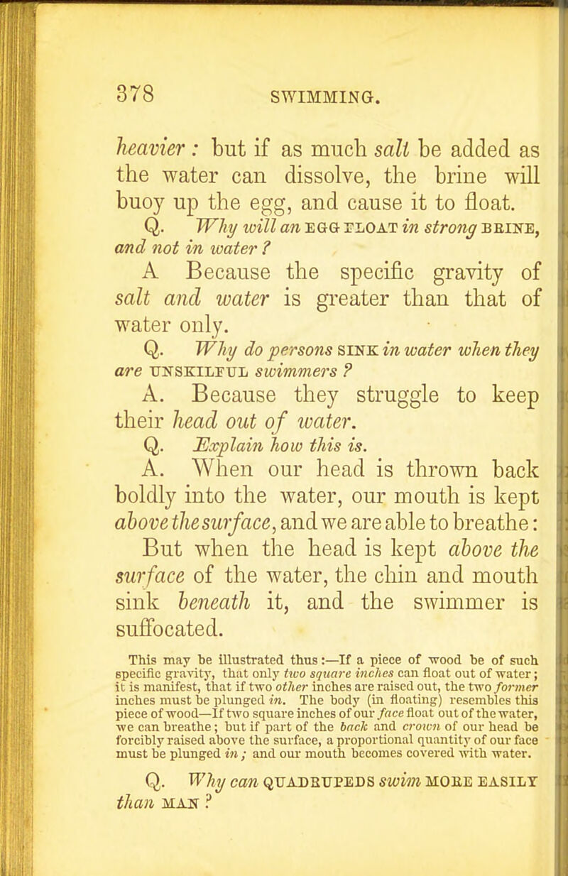 heavier : but if as much salt be added as the water can dissolve, the brine will buoy up the egg, and cause it to float. Q. Why will an EGG- tloat in strong bbine, and not in water ? A Because the specific gravity of salt and water is greater than that of water only. Q. Why do persons sink in water when they are tjnskilpul swimmers ? A. Because they struggle to keep their head out of tuater. Q. Explain how this is. A. When our head is thrown back boldly into the water, our mouth is kept above the surface, and we are able to breathe: But when the head is kept above the surface of the water, the chin and mouth sink beneath it, and the swimmer is suffocated. This may be illustrated thus:—If a piece of •svood be of such specific gravity, that onlj' two square inches can float out of water; it is manifest, that if two other inches are raised out, the two former inches must be plunged in. The body (in floating) resembles this piece of wood—If two square inches of our face float out of the water, we can breathe; but if part of the back and crown of our head be forcibly raised above the surface, a proportional quantity of our face must be plunged iii; and our mouth becomes covered ^^ith water. Q. W?iy can QUADRUPEDS swim moee easily than MAN ?