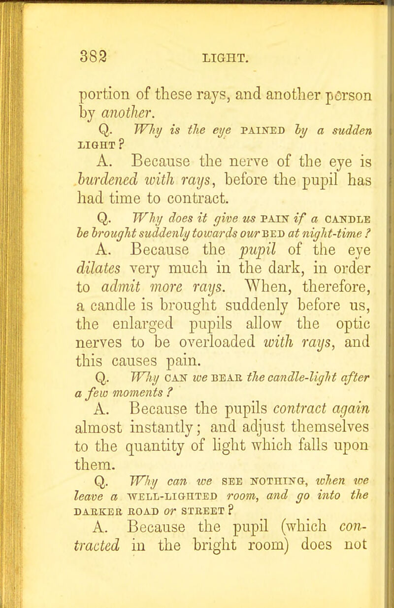 portion of these rays, and another person by another. Q. W7ii/ is the eye pained hy a sudden LIGHT ? A. Because the nerve of the eye is burdened ivith rays, before the pupil has had time to contract. Q. Whi/ does it give us pain if a candle le hrougJit suddenly towards ourBUD at night-time ? A. Because the fwpil of the eye dilates very much in the dark, in order to admit more rays. When, therefore, a candle is brought suddenly before us, the enlarged pupils allow the optic nerves to be overloaded with rays, and this causes pain. Q, WJiy CAN we beae the candle-light after a few moments ? A. Because the pupils contract again almost instantly; and adjust themselves to the quantity of hght which falls upon them. Q. Why can we see nothing, lohen toe leave a well-lighted roo7n, and go hito the DAEKEE EOAD Or STEEET ? A. Because the pupil (which con- tracted in the bright room) does not