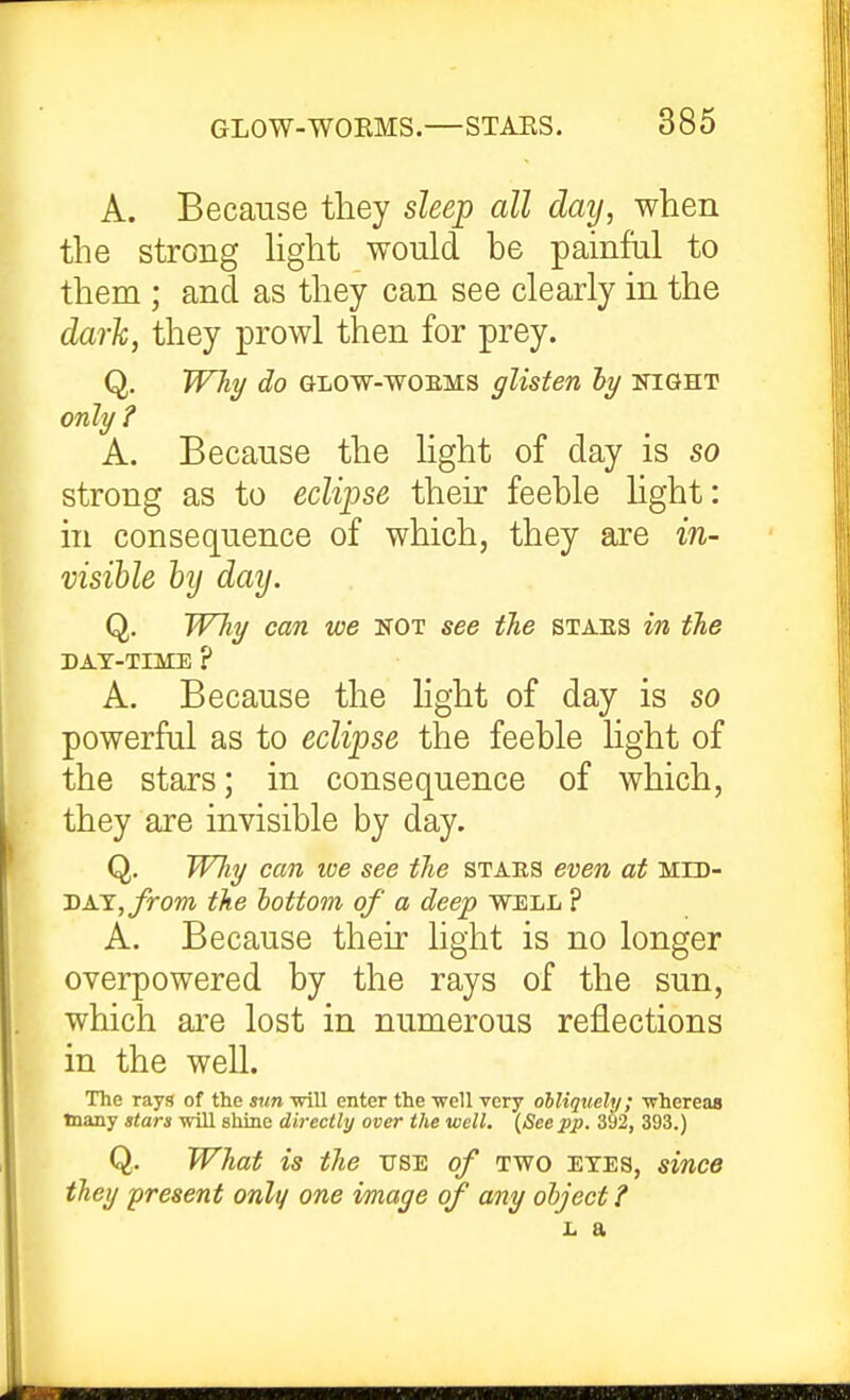 A. Because they sleep all day, when the strong hght would be painful to them ; and as they can see clearly in the dark, they prowl then for prey. Q, Will/ do GLOW-WOEMS glisten ly night only? A. Because the light of day is so strong as to eclipse their feeble hght: in consequence of which, they are in- visible hy day. Q. WTiy can we not see the staes in the DAT-TIME ? A. Because the hght of day is so powerful as to eclipse the feeble light of the stars; in consequence of which, they are invisible by day. Q. WJiy can loe see the staes even at mid- day, J^om the lottom of a deep well ? A. Because their light is no longer overpowered by the rays of the sun, which are lost in numerous reflections in the well. The rays of the sun will enter the well very ohliquely; whereas many stars will shine directly over the well. {See pp. 392, 393.) Q. What is the use of two etes, since the!/ present only one image of any ohject ? L a