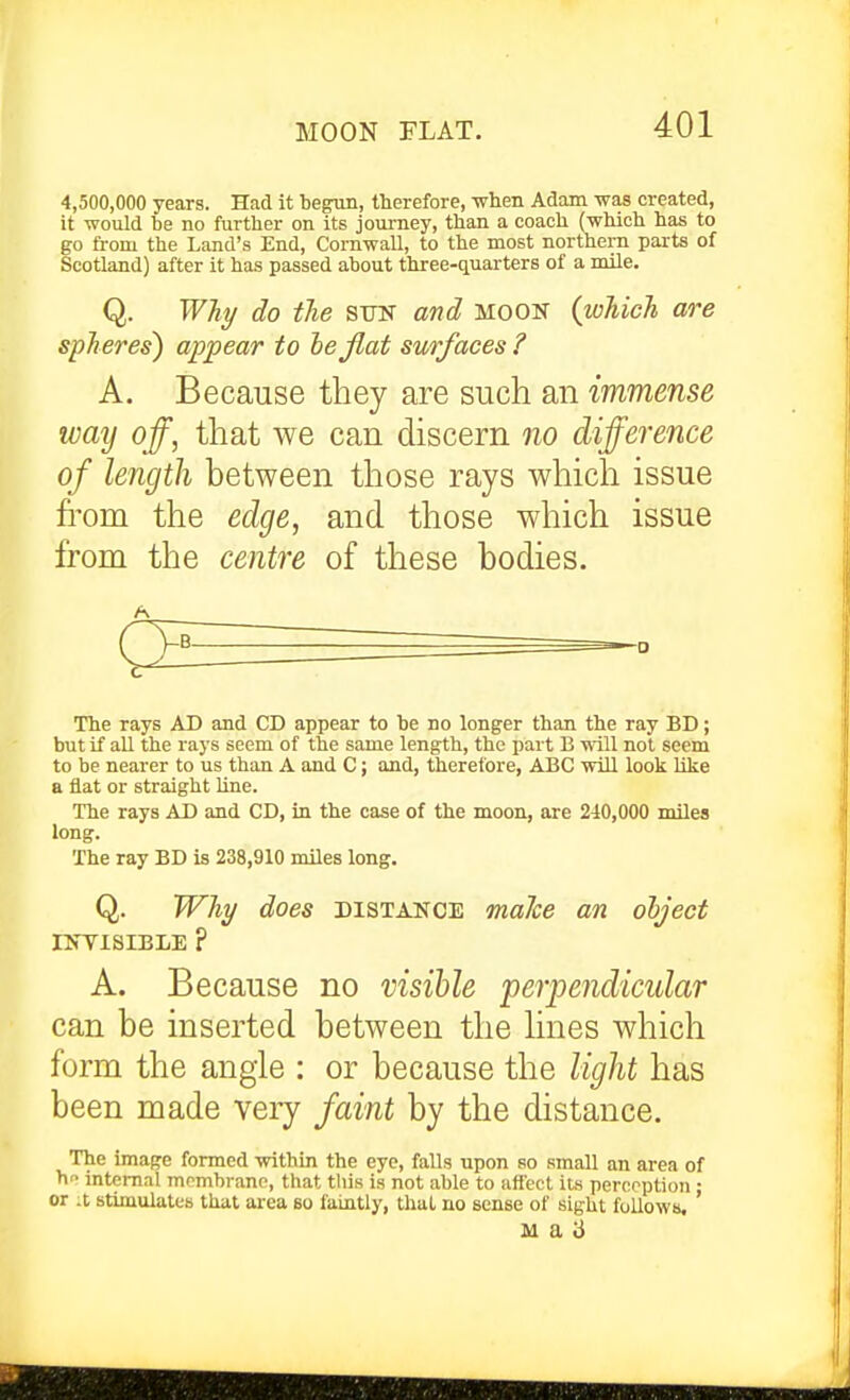 MOON FLAT. 4,500,000 years. Had it begnn, therefore, -when Adam was created, it would be no further on its journey, than a coach (which has to go from the Land's End, Cornwall, to the most northern paits of Scotland) after it has passed about three-quarters of a mile. Q. Why do the SUF and moon {which are spheres) appear to he flat surfaces ? A. Because they are such an immense way off, that we can discern no difference of length between those rays which issue from the edge, and those which issue from the centre of these bodies. The rays AD and CD appear to be no longer than the ray BD; but if all the rays seem of the same length, the part B will not seem to be nearer to us than A and C; and, therefore, ABC will look like a flat or straight line. The rays AD and CD, in the case of the moon, are 240,000 miles long. The ray BD is 238,910 miles long. Q. Why does distance malce an olject INYISIBLE P A. Because no visible perpe?idicular can be inserted between the hnes which form the angle : or because the light has been made very faint by the distance. The image formed within the eye, falls upon so small an area of h internal mombrane, that this is not able to affect its perception : or it stimulates that area so faintly, that no sense of sight fullows, M a 3