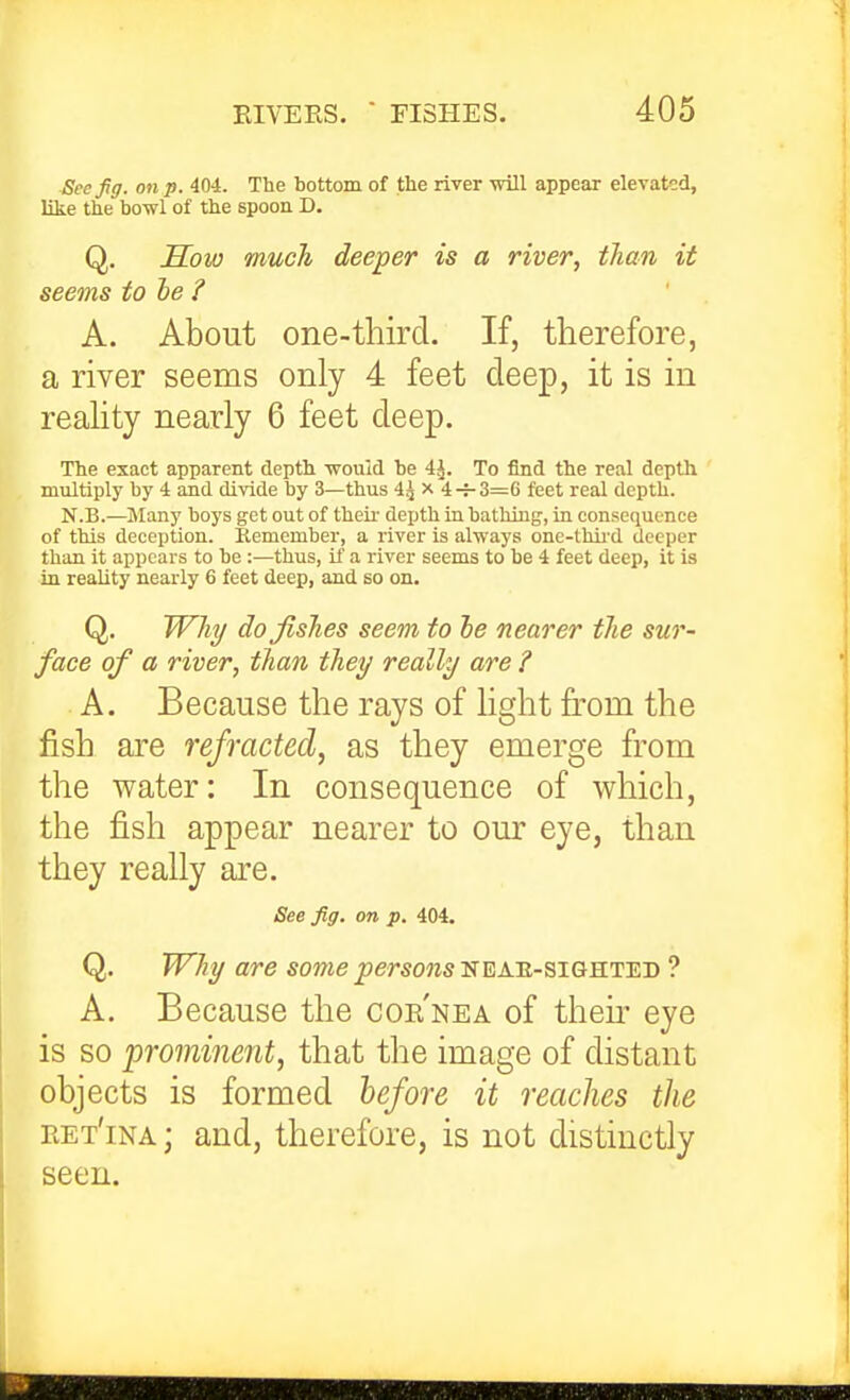 Sccfg. on p. 404. The bottom of the river will appear elevated, like the bowl of the spoon D. Q. Sow much deeper is a river, tlian it seems tohe ? A. About one-third. If, therefore, a river seems only 4 feet deep, it is in reahty nearly 6 feet deep. The exact apparent depth would be 4J. To find the real depth multiply by 4 and divide by 3—thus 4^ x 4-4-3=6 feet real depth. N.B.—jMany boys get out of theu- depth in bathing, in consequence of this deception. Kemember, a river is always one-thii-d deeper than it appears to be :—thus, if a river seems to he 4 feet deep, it is in reality nearly 6 feet deep, and so on. Q. Why do fishes seem to he nearer the sur- face of a river, than they really are ? A. Because the rays of light from the fish are refracted, as they emerge from the water: In consequence of which, the fish appear nearer to our eye, than they really are. See fig. on p. 404. Q. Why are some persons'S^a.ti-siqki'e.'D ? A. Because the cor'nea of their eye is so 'prominent, that the image of distant objects is formed before it reaches the eet'ina; and, therefore, is not distinctly seen.