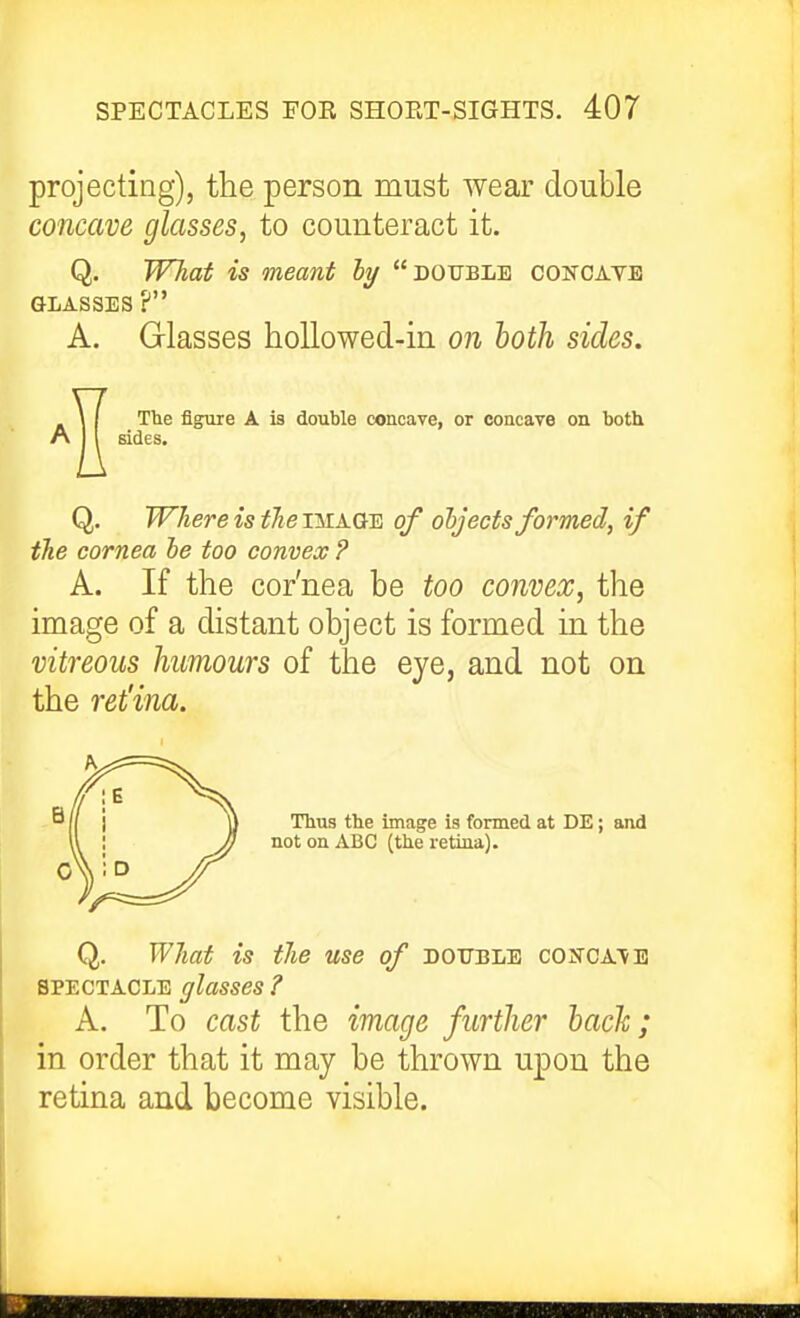 projecting), the person must wear double concave glasses, to counteract it. Q. WTiat is meant ly double conoayb GLASSES ? A. Glasses hollo wed-in on both sides. \ I The figure A is double concave, or concave on both A j I sides. Q. Where is the image of objects formed, if the cornea he too convex ? A. If the cor'nea be too convex, the image of a distant object is formed in the vitreous humours of the eye, and not on the retina. Thus the image is formed at DE; and not oa ABC (the retina). Q. What is the use of double concatb SPECTACLE glasses ? A. To cast the image further hack; in order that it may be thrown upon the retina and become visible.