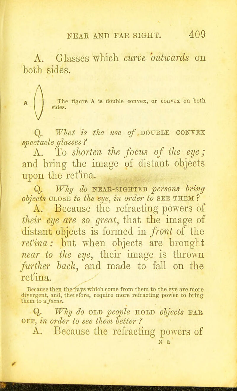 A. Glasses which curve outioards on both sides. .A ........ I / sides. Q.. WJiat is the use o/.double contex spectacle glasses ? A. To shorten the focus of the eye; and bring the image of distant objects upon the ret'ina. Q. W7ii/ do KEAH-siGHTED persons Iring objects CLOSE to the eye, in order to SEE them ? A. Because the refracting powers of their eye are so great, that the image of distant objects is formed in front of the ret'ina: but when objects are brought near to the eye, their image is thrown further hade, and made to fall on the ret'ina. Because then th.e-f ays -which come from them to the eye are more divergent, and, theieforc, require more refracting power to bring them to a focus. Q. W7i7/ do OLD people hold objects eab OFr, in order to see them better ? A. Because the refracting powers of N a