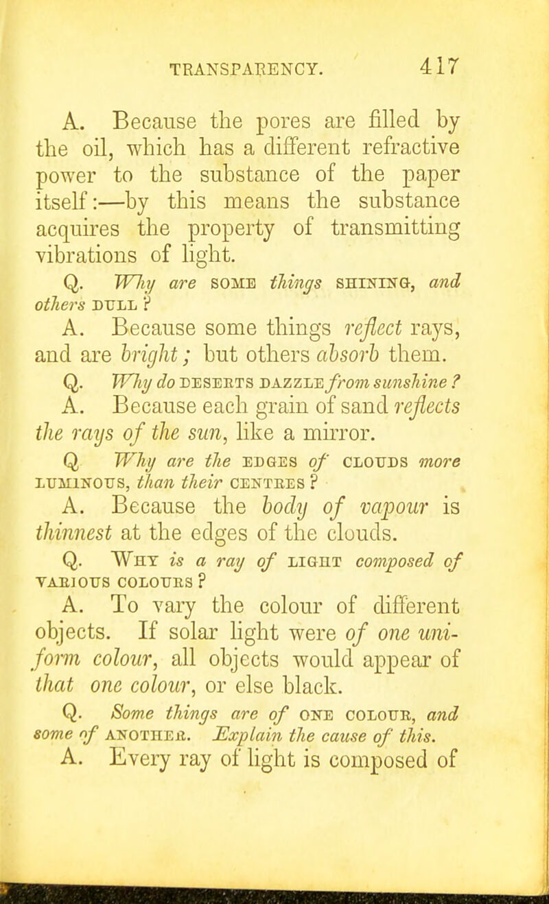 TRANSPARENCY. A. Because the pores are filled by the oil, which has a different refractive power to the substance of the paper itself:—by this means the substance acquires the property of transmitting vibrations of light. Q. Wliy are some things SHrNiNG, and others DULL ? A. Because some things reflect rays, and are higlit; but others absorb them. Q. W7ii/ do DESEETS DAzzLE/rom sunshine ? A. Because each grain of sand reflects the rays of the sun, like a muTor. Q Why are the edges of clottds more LUMINOUS, than their centees ? A. Because the bodij of vapour is thinnest at the edges of the clouds. Q. Why is a ray of LiGni composed of VAEJOUS COLOUES ? A. To vary the colour of different objects. If solar light were of one uni- form colour, all objects would appear of that one colour, or else black. Q. Some things are of oke coloue, and some nf ANOTHEE. Explain the cause of this. A. Every ray of light is composed of