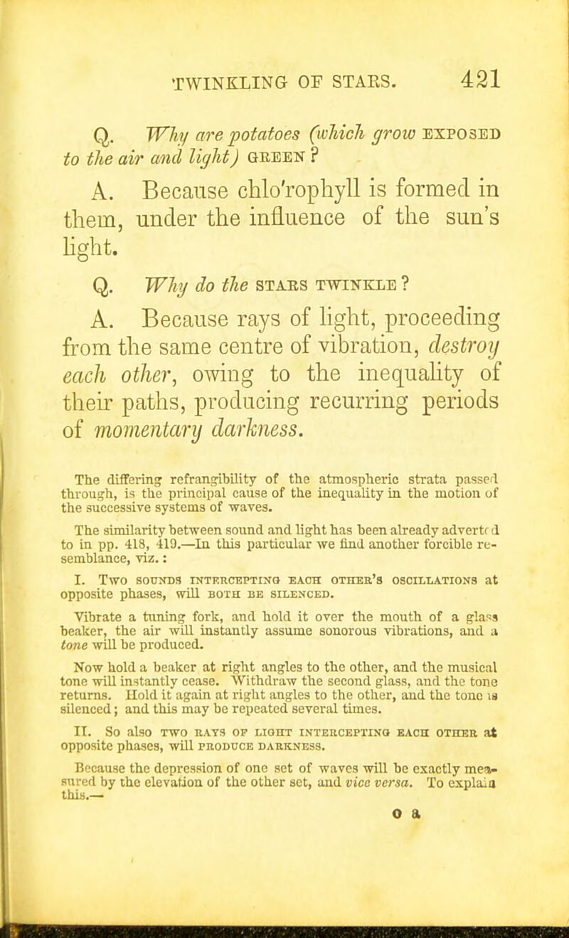 Q. Why are potatoes (wMcJi grow exposed to the air and light) geeen ? A. Because chlo'rophyll is formed in them, under the influence of the sun's Hght. Q. Why do the stabs twinkle ? A. Because rays of hght, proceeding from the same centre of vibration, clestroij each other, owing to the inequahty of their paths, producing recurring periods of momentary darkness. The differing refrang^bility of the atmospheric strata passed through, is the principal cause of the ineiiuality in the motion of the successive systems of ■wares. The similarity hetween sound and light has been already advertr d to in pp. 418, 419.—In this particular we find another forcible re- semblance, viz.: I. Two SOUNDS rMTKHCEPTINQ EACH OTHER'S OSOILIATIONS at opposite phases, will both be silenced. Vibrate a tuning fork, and hold it over the mouth of a glass beaker, the air will instantly assume sonorous vibrations, and a tone will be produced. Now hold a beaker at right angles to the other, and the musical tone will instantly cease. Withdraw the second glass, and the tone returns. Hold it again at right angles to the other, and the tone la silenced; and this may be repeated several times. II. So also TWO UATS OP LIOHT INTERCEPTINO EACH OTHER at opposite phases, will produce darkness. Because the depression of one set of waves will be exactly mea- sured by the elevation of the other set, and vice versa. To explaia this.— o a
