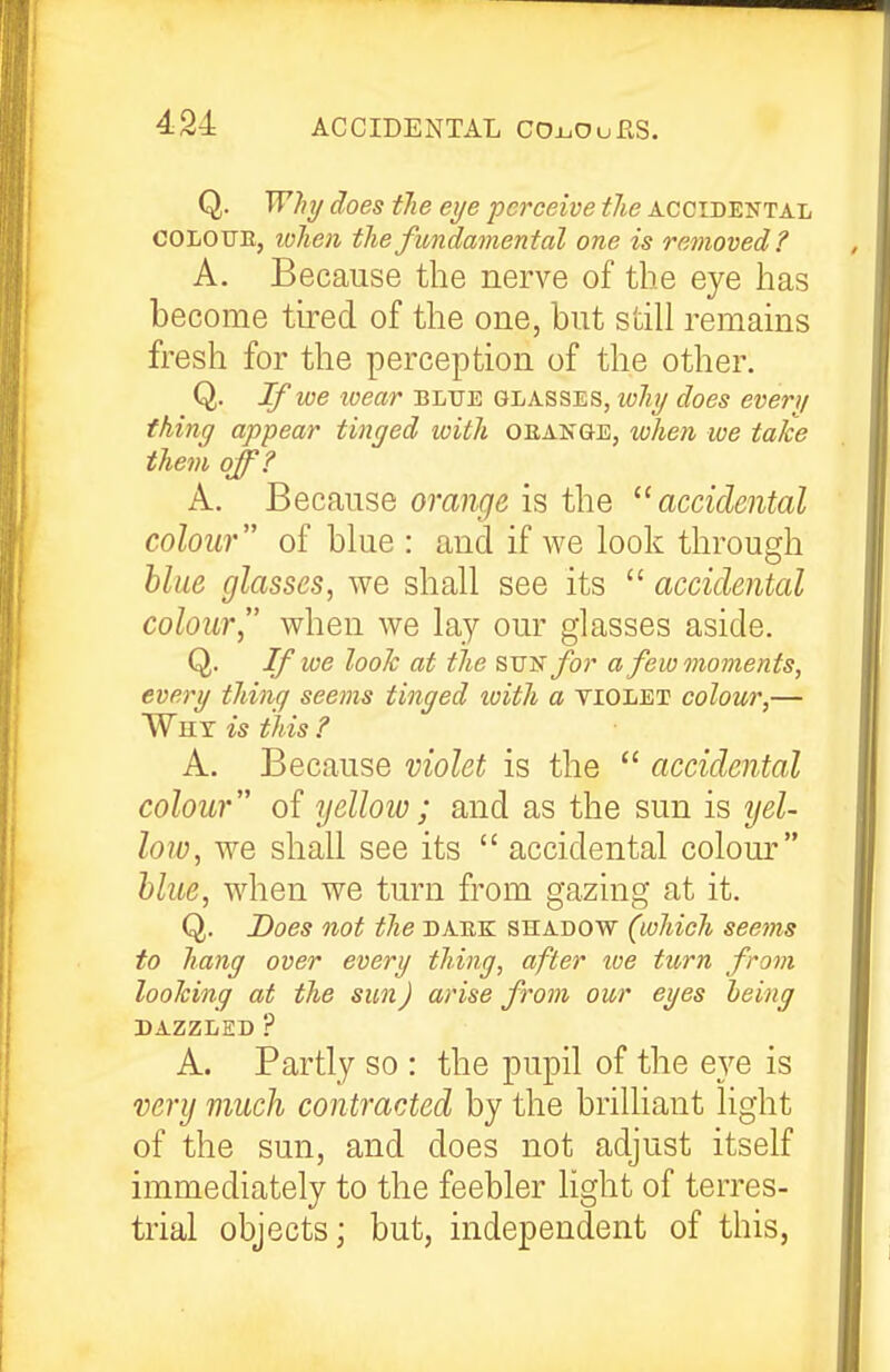 Q. Why does tlie eije -perceive the accidental COLOTJE, lolien the fundamental one is removed? A. Because the nerve of the eye has become tired of the one, but still remains fresh for the perception of the other. Q. If we wear blue glasses, wihy does every thing appear tinged with oeange, when we take them off? A. Because orange is the accidental colour of blue : and if we look through hliie glasses, we shall see its  accidental colour when we lay our glasses aside. Q. If we look at the sv^for a few moments, every thing seems tinged luith a violet colour,— Why is this ? A. Because violet is the  accidental colour of yellow; and as the sun is ijel- loio, we shall see its  accidental colour blue, when we turn from gazing at it. Q. Does not the daek shadow (which seems to hang over every thing, after toe turn from looking at the sun) arise from our eyes being DAZZLED ? A. Partly so : the pupil of the eye is very much contracted by the brilliant light of the sun, and does not adjust itself immediately to the feebler light of terres- trial objects; but, independent of this,