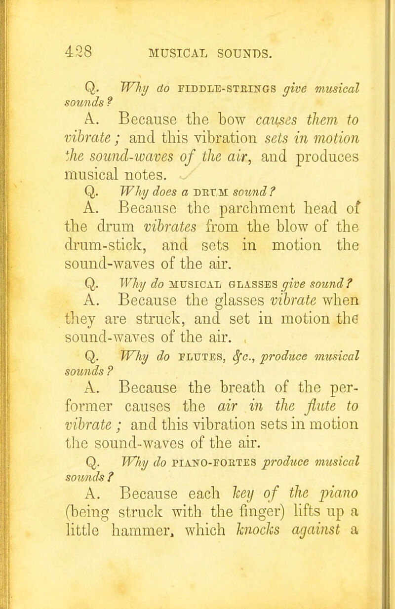 Q. Why do riDDLE-STEliTOS give musical sounds ? A, Because the bow cav^es them to vibrate ; and this vibration sets in motion the sound-waves of the air, and produces musical notes. Q. Will/ does a Durii sound? A. Because the parchment head of the drum vibrates from the blow of the drum-stick, and sets in motion the sound-waves of the air. Q. T'F/jy Jo MUSICAL QLkss:ES give soimd ? A. Because the glasses vibrate when they are struck, and set in motion the sound-waves of the air. Q. Why do ELUTES, ^c, produce musical sounds ? A. Because the breath of the per- former causes the air in the flute to vibrate ; and this vibration sets in motion the sound-waves of the air. Q. WJiy do PIAKO-FOETES produce imtsical sounds ? A. Because each liey of the piano (being struck with the finger) lifts up a little hammer, Avhich knocks against a