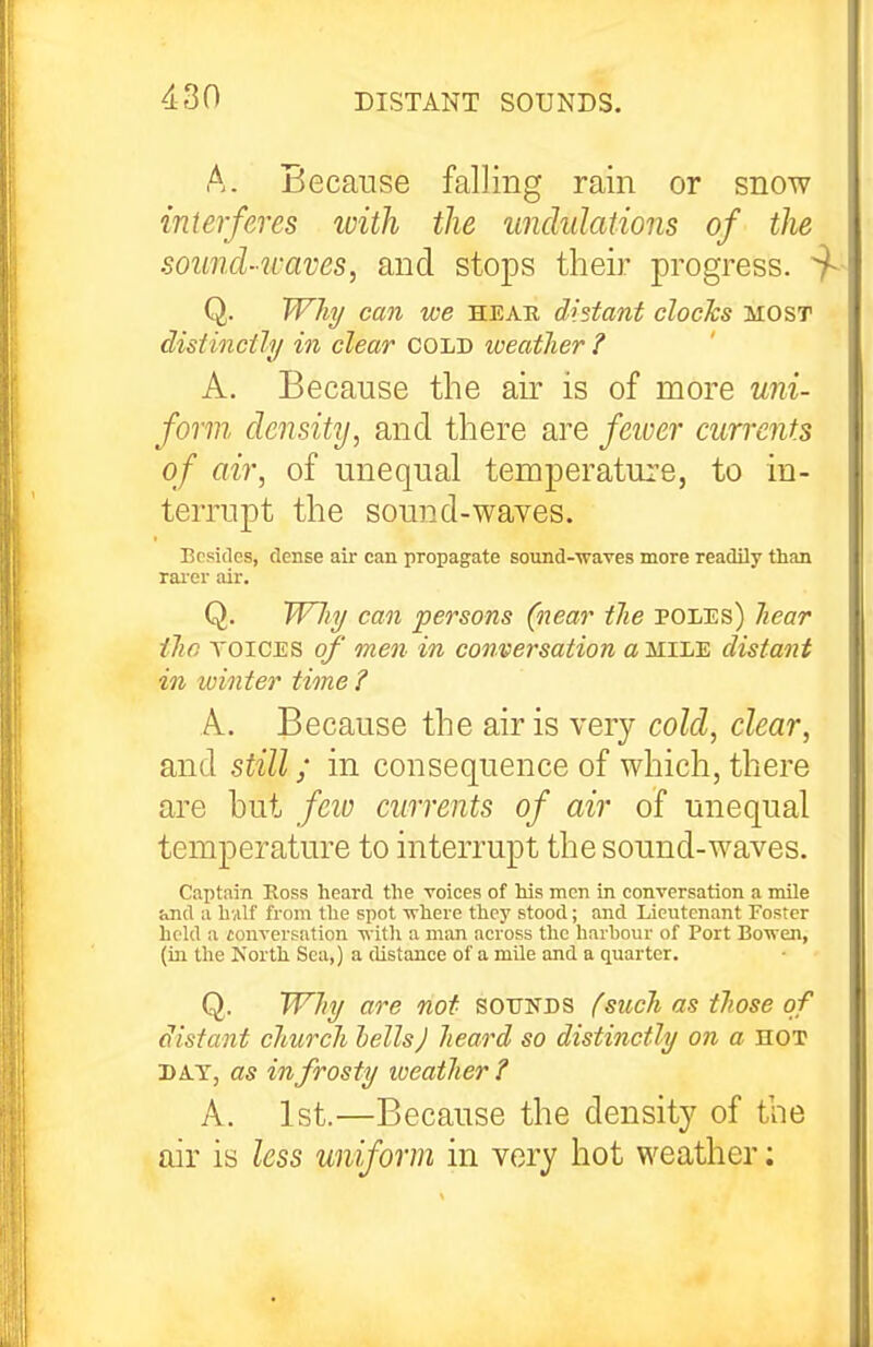 A. Because falling rain or snow interferes with the undulations of the sound-waves, and stops their progress. ^ Q. Wh^ can we heap, distant clocks most distinctly in clear cold weather ? A. Because the air is of more uni- form, density, and there are feioer currents of air, of unequal temperature, to in- terrupt the sound-waves. Besides, dense air can propagate sound-waves more readily than rai'er air. Q. Why can persons (near the poles) hear the voices of men in conversation a mile distant in winter time ? A. Because the air is very cold, clear, and still; in consequence of which, there are hut few currents of air of unequal temperature to interrupt the sound-waves. Captain Ross heard the voices of his men in conversation a mile and a hvilf from the spot vrhere thej' stood; and Lieutenant Foster held a conversation -w ith a man across the harbour of Port BoTven, (in the North Sea,) a distance of a mile and a quarter. Q. Why are not sounds fsuch as those of distant church lellsj heard so distinctly on a HOT DA.T, as in frosty weather? A. 1st.—Because the density of the air is less uniform in very hot weather: