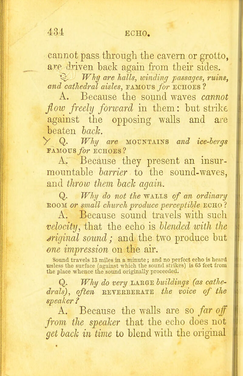 cannot pass through the cavern or grotto, are driven back again from their sides. Q. Why are halls, winding passages, ruinSj and cathedral aisles, famous for echoes ? A. Because the sound waves cannot fioiv freely fonvarcl in them: but strilve against the opposing walls and ai^e beaten hach. V Q. Whg are mountaiks and ice-bergs 'EA.MOVSfor ECHOES? A, Because they present an insur- mountable barrier to the sound-waves, and throw them hach again. Q. Wkg do not the walls of an ordinarg EOOM or small church produce perceptihle echo ? A. Because sound travels with such velocity, that the echo is blended with the /Original sound; and the two produce but one impression on the air. Sound travels 13 miles ill a minute; and no perfect echo is heard unless the surface (agauist which the sound strikes) is 65 feet from the place whence the soimd originally proceeded. Q. Why do very laege buildings (as cathe- drals), often eetekbebate the voice of the speaker ? A. Because the walls are so far off from the speaker that the echo does not get back in time to blend with the original