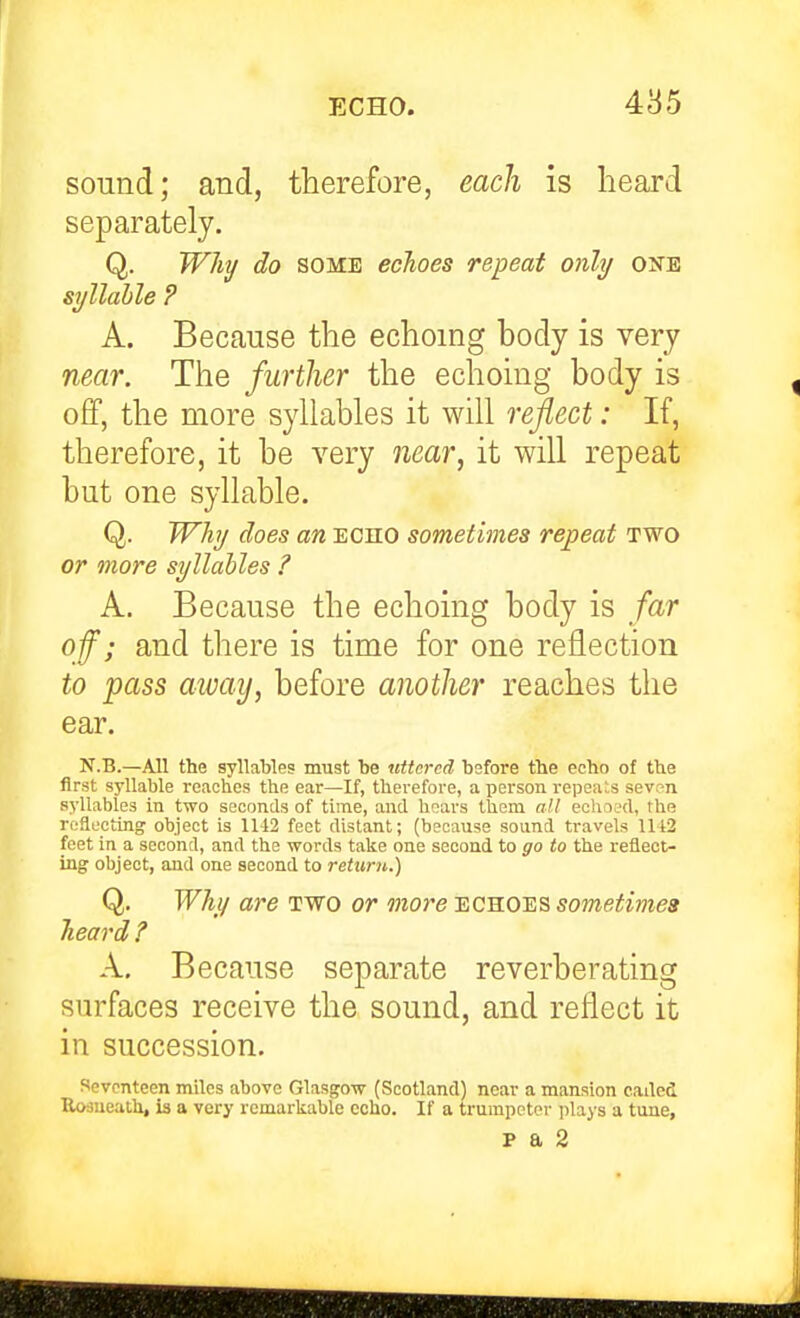 4^5 sound; and, therefore, each is heard separately. Q. Will/ do SOME echoes repeat only one syllable ? A. Because the echoing body is very near. The further the echoing body is off, the more syllables it will reflect: If, therefore, it be very near, it will repeat but one syllable. Q. Why does an echo sometimes repeat two or more syllables ? A. Because the echoing body is far off; and there is time for one reflection to pass away, before another reaches the ear. N.B.—All the syllables must be uttered bsfore the echo of the first syllable reaches the ear—If, therefore, a person repea:;s seven syllables in two seconds of time, and hoars them all eoliacd, the ting object is 1142 feet distant; (because sound travels 1112 feet in a second, and the words talce one second to go to the reflect- ing object, and one second to retimi,.) Q. Why are two or more echoes sometimea heard ? A. Because separate reverberating surfaces receive the sound, and reflect it in succession. Seventeen miles above Glasgow (Scotland) near a mansion eailcd Uosueath, is a very remarliable cclio. If a trumpeter ]ilays a tune, p a 2