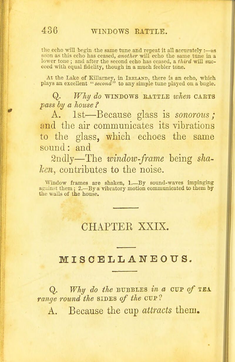 the echo -srill begin the same tune and repeat it all accurately :—sis snon as this echo has ceased, another Tvill echo the same tune in a lower tone ; and after the second echo has ceased, a third will suc- ceed with equal fidelity, though in a much feebler tone. At the Lake of Killamey, in Ireland, there is an echo, which plays an excellent  second to any simiple tune played on a bugle. Q. Why do windows battle when caets A. 1st—Because glass is sonorous; and the air communicates its vibrations to the glass, which echoes the same sound: and Window frames are shaken, 1 By sound-waves impinging atruinst them; 2.—By a vibratory motion communicated to them by the walls of the house. being slia- hen, contributes to the noise. CHAPTER XXIX. MISCELLANEOUS. Q. Why do the bubbles in a oup of tea. range round the sides of the cup ? A. Because the cup attracts them.