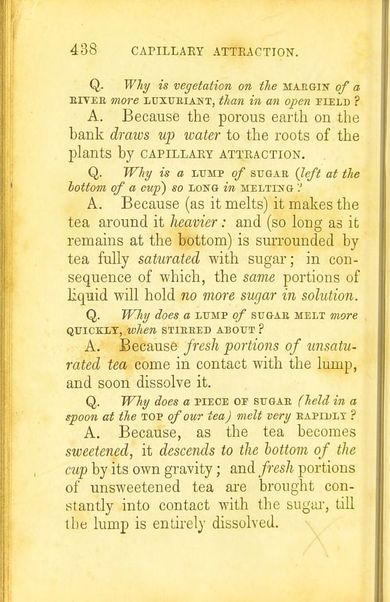 Q. WTiy is vegetation on the maegin of a EIVEE more luxueiant, than in an open pield ? A. Because the porous earth on the bank draws up water to the roots of the plants by capillary attraction. Q. Why is a LUMP of SUGAR (left at the bottom of a cup) so long- in melt^g '.' A. Because (as it melts) it makes the tea around it heavier: and (so long as it remains at the bottom) is sm-rounded by- tea fully saturated with sugar; in con- sequence of which, the same portions of liquid will hold no more sugar in solution. Q. Why does a lump of sugae melt more qjjic&in, when stieeed about ? A. Because fresh portions of unsatu- rated tea come in contact with the lump, and soon dissolve it. Q. Why does a piece oe sugae (held in a spoon at the top of out tea) melt very eapiulx ? A. Because, as the tea becomes sweetened, it descends to the bottom of the cup by its own gravity; and fresh portions of unsweetened tea are brought con- stantly into contact with the sugiu-, till the lump is entirely dissolved.