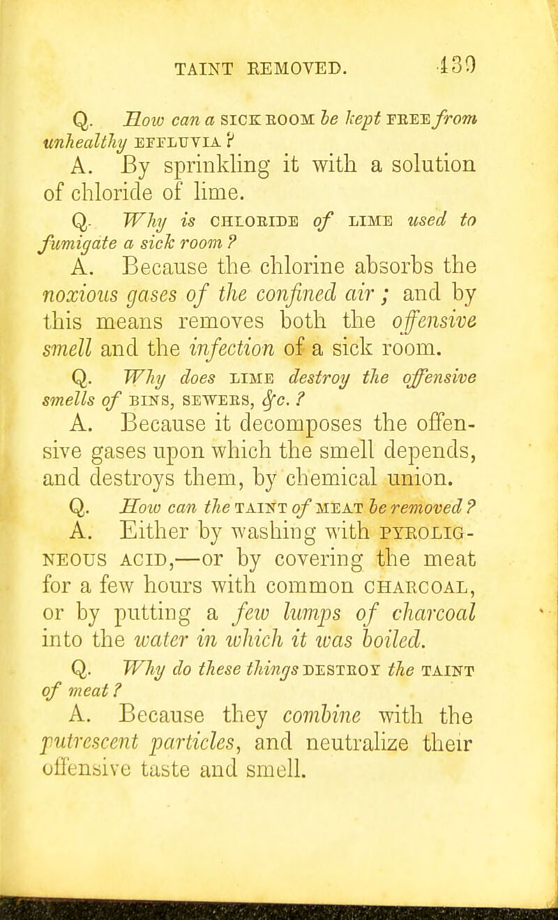 TAINT EEMOVED. 430 Q. Koio can a sick eoom le kept peeej^otw unJiealthy EFrLUVlA r* A. By sprinkling it with a solution of chloride of lime. Q. Whj is CHLOEIDE of LIME used to fumigate a sick room ? A. Because the chlorine absorbs the noxious gases of the confined air; and by this means removes both the offensive smell and the infection of a sick room. Q. Why does lime destroy the offensive smells of BINS, sewees, ^e. ? A. Because it decomposes the offen- sive gases upon which the smell depends, and destroys them, by chemical union. Q. How can the taint of meat he removed ? A. Either by washing with pyeolig- NEOUS ACID,—or by covering the meat for a few hours with common charcoal, or by putting a few lumps of charcoal into the loater in ivhich it teas boiled. Q. Why do these thinys dtlstjioy the taint of meat ? A. Because they combine with the putrescent particles, and neutralize their offensive taste and smell.