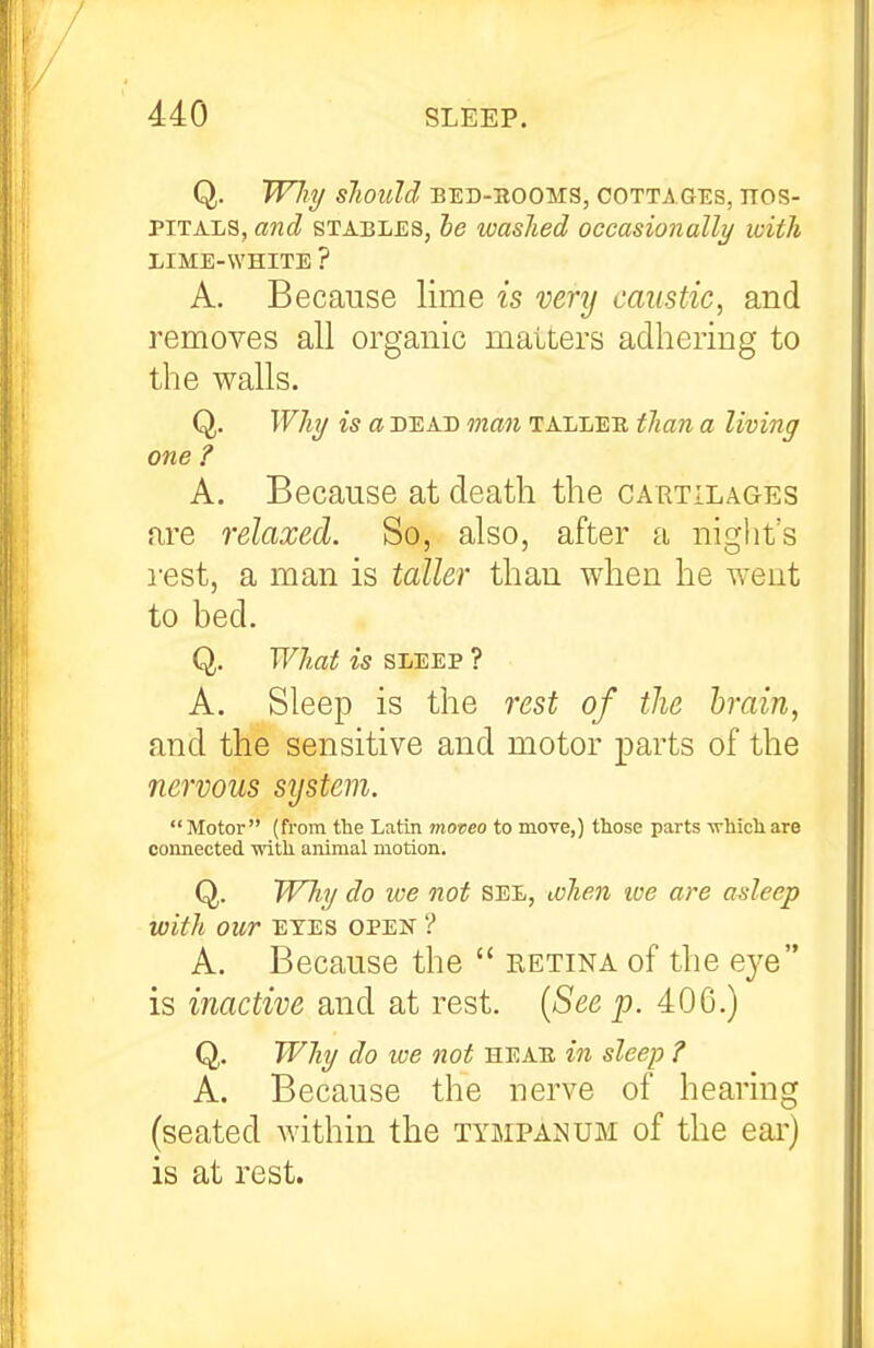 Q. Wliy Sliould BED-EOOMS, COTTAGES, HOS- PITALS, and STABLES, he washed occasionally with LIME-WHITE ? A. Because lime is venj caustic, and removes all organic matters adhering to the walls. Q. Why is a DEAD man talleb thaii a living one ? A. Because at death the cartilages are relaxed. So, also, after a night's i-est, a man is taller than when he went to bed. Q. What is sleep ? A. Sleep is the rest of the brain, and the sensitive and motor parts of the nervous system. Motor (from the Latin moveo to move,) those parts -n-Mchare connected with animal motion. Q. TFhy do we not see, ivheji loe are asleep with our eyes open ? A. Because the  retina of the eye is inactive and at rest. {See p. 400.) Q. Why do we not heab in sleep ? A. Because the nerve of hearing (seated within the tympanum of the ear) is at rest.