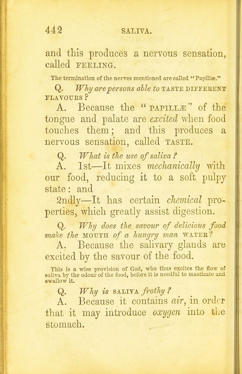 and this produces a nervous sensation, called FEELING. The termination of the nerves mentioned are called  Papillae. Q. Why are persons able to taste diffebent PLAVOUES ? A. Because the papilla of the tongue and palate are excited when food touches them; and this produces a nervous sensation, called taste. Q. What is the use of saliva ? A. 1st—It mixes meclianicallij with our food, reducing it to a soft pulpy- state : and Sndly—It has certain chemical pro- perties, which greatly assist digestion. Q. Why does the savour of delicious food make the mouth of a hungry man watee? A. Because the salivary glands ai'e excited by the savour of the food. This is a wise pro^asion of God, who thus excites the flow of Balira by the odom- of the food, before it is needful to masticate and Bwallow it. Q. Why is SAEiTA frothy? A. Because it contains air, in ordrr that it may introduce oxygen into the stomach.