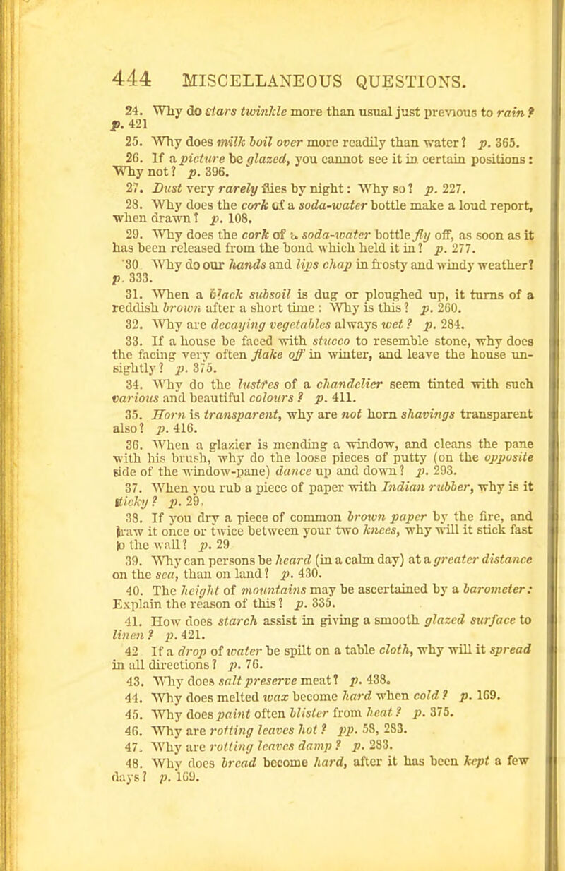 24. Why do Etars twinkle more than usual just previous to rain, t jp. 421 25. Why does wiJA; 6oi7 ocer more readily than water! 365. 26. If a picture bo glazed, you cannot see it in. certain positions: Why not ? p. 396. 27. Dust very rarely flies by night: Why so ? p. 227. 28. Why docs the cork Qi a soda-water bottle make a loud report, •when drawn 5 p. 108. 29. Why does the cork of u soda-water bottleoff, as soon as it has been released from the bond which held it in ? p. 277. '30 Why do our hands and Hps chap in frosty and windy weather? p. 333. 31. When a b^ack subsoil is dug or ploughed up, it turns of a reddish brown after a short time : >Vhy is this 1 p. 2G0. 32. AVhy are decaying vegetables always wet ? p. 284. 33. If a house be faced with stucco to resemble stone, why does the facmg very often flake off in winter, and leave the house un- sightly? iJ. 375. 34. \Yhy do the lustres of a chandelier seem tinted with such various and beautiful colours ? p. 411. 35. Horn is transparent, why are not horn shavings transparent also? 2>- 416. 3G. When a glazier is mending a window, and cleans the pane with his brush, why do the loose pieces of putty (on the opposite side of the window-pane) dance up and down 1 p. 293. 37. \Mien you rub a piece of paper with Indian rubber, why is it tticliij? p. 2d. 38. If you diy a piece of common hrmon paper by the fire, and il-aw it once or twice between your two knees, why will it stick fast 10 the wall ? ^j. 29 39. Why can persons be heard (in a cahu day) at a greater distance on the «cn, than on land ? ^.430. 40. The height of mountaiiis may be ascertained by a barometer: E.Kplain the reason of this 1 p. 335. 41. How does starch assist in giving a smooth glazed surface to linen? iJ.421. 42 If a drop of vmter be spilt on a table cloth, why will it spread in all directions J p. 76. 43. yfhy does salt preserve meat? p. 438o 44. Why does melted ivax become hard when cold ? p. 169. 45. Why does paint often blister from heat ? p. 375. 46. Why are rotting leaves hot ? pp. 58, 283. 47. Why are rotting leaves damp ? p. 283. 48. Why does bread become liard, after it has been kept a few (lays ? p. icy.