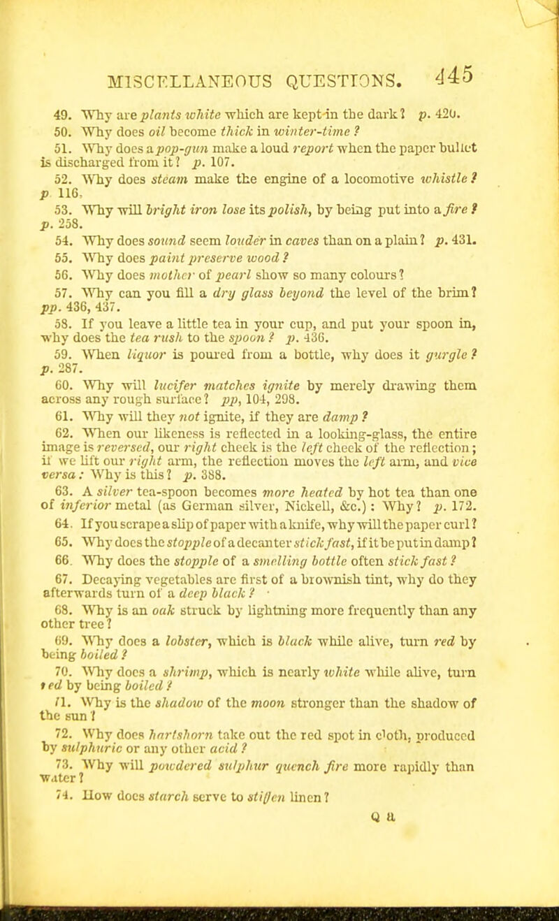 49. WTly arei)/«n<s joMifl which are kepHn the dark? p. 420. 50. Why does oil become thick in winter-time ? 51. Why docs apop-r/un make a loud report when the paper buUut is discharged from it 2 p. 107. 52. Why does steam make the engine of a locomotive whistle .* p 116. 53. Why will bright iron lose its polish, by being put into a, fire t p. 258. 54. Why does so«m(i seem ?0K(Zcr in caces than on a plain ? p.i.Z\. 55. AMiy does pa int preserve wood ? 56. Why does mother of pearl show so many colours I 57. Why can you fill a tiry glass beyond the level of the brim? pp. 436, 437. 5S. If you leave a little tea in your cup, and put your spoon in, why does the tea rush to the spoon ? p. 430. 59. When liquor is poiu'ed from a bottle, why does it gurgle ? p. 287. 60. Why will Incifer matches ignite by merely drawing them across any rough surface ? pp, 104, 298. 61. Vfhy will they 7iot ignite, if they are damp ? 62. WTien our likeness is reflected in a looking-glass, the entire image is reversed, our right cheek is the left cheek of the reflection; if we Uft our right arm, the reflection moves the left arm, and vice versa : Why is this 2 p. 3S8. 63. A silver tea-spoon becomes more heated by hot tea than one of fn/erioj-metal (as German silver, Nickell, &c.): Why? p. 172. 64. If you scrape a slip of paper with a knife, why will the paper curl ? 65. Whydocsthcs<02)pZeofadecanteri<ic/o/as<, ifitbepiitindamp? 66. Why does the stopple of a smelling bottle often stick fast ? 67. Decaj-ing vegetables are first of a biowrdsh tint, why do they afterwards turn of a deep black ? ■ 08. Why is an oak struck by lightning more frequently than any other tree ? 69. Why does a lobster, which is black while alive, turn red by being boiled ? 70. ^Vhy does a shrimp, which is nearly white while alive, turn ted by being boiled '/ II. Why is the shaduxo of the moon stronger than the shadow of the sun'{ 72. Why docs hartshorn take out the red spot in cloth, produced by stilphuric or any other acid ? 73. Why will powdered sulphur quench fire more rapidly than ■water 1 74. How docs starch serve to stiffen linen ? Q a