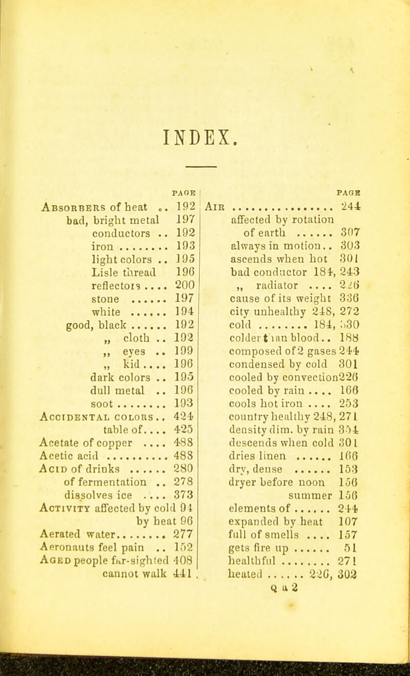 INDEX. PAGE Absorbers of heat o. 192 bad, bright metal 197 conductors .. 192 iron 193 light colors .. 195 Lisle thread 19G reflectors .... 200 stone 197 white 194 good, black 192 „ cloth .. 192 ,, eyes .. 199 „ kid 196 dark colors .. 195 dull metal 196 soot 193 Accidental coLons.. 434! table of 425 Acetate of copper .... 488 Acetic acid 488 Acid of drinks 280 of fermentation .. 278 dissolves ice .... 373 Activity affected by cold 94 by beat 96 Aerated water 277 Aeronauts feel pain .. I'lS Aged people fur-sighted 408 cannot walk 441 '. PAOB Am 244 affected by rotation of earth 307 always in motion.. 30.3 ascends when hot 301 bad conductor 184, 243 „ radiator .... 2 Hi cause of its weight 336 city unhealthy 248, 272 cold 184, ;.30 colder t ian blood.. 188 composed of 2 gases 244f condensed by cold 301 cooled by convection226 cooled by rain .... 168 cools hot iron .... 253 country healthy 248, 271 density dim. by rain 354 descends when cold 301 dries linen 106 dry, dense 153 dryer before noon 156 summer 156 elements of ...... 244? expanded by heat 107 full of smells .... 157 gets fire up 51 healthful 27! healed 220, 303