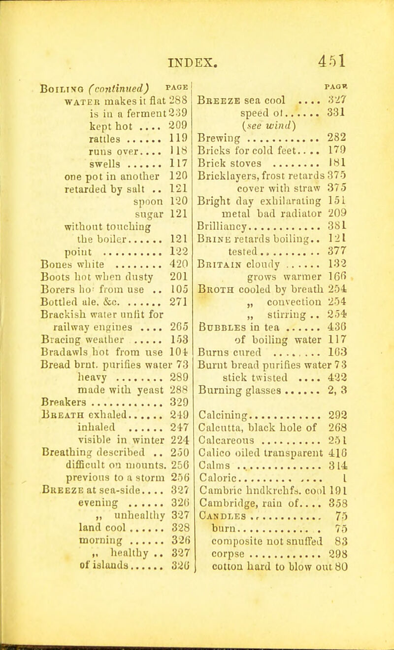 Boiling (continued) page WATER makes it flat 288 is ill a ferment 2;39 kept hot .... 209 rattles 119 runs over.... 1 It^ swells 117 one pot in another 120 retarded by salt .. 121 spoon 120 sugar 121 without touching the boiler 121 point 122 Bones white 420 Boots hot when dusty 201 Borers ho- from use .. 105 Bottled ale. &c 271 Brackish water unlit for railway engines .... 265 Bracing weather 153 Bradawls hot from use 101 Bread brnt. purifies water 73 heavy 289 made with yeast 288 Breakers 329 Bbeath exhaled 249 inhaled 24'7 visible in winter 224 Breathing described .. 250 difficult on mounts. 256 previous to a storm 256 Bkeeze at sea-side.... 327 evening 326 „ unhealthy 327 land cool 328 morning 326 „ healthy .. 327 of islands 326 PAGW Bbeeze sea cool .... 327 speed ol 331 (.see wind) Brewing 282 Bricks for cold feet 179 Brick stoves 181 Bricklayers, frost retards 375 cover witli straw 375 Bright day exhilarating 151 metal had radiator 209 Brilliancy 381 BniNE retards boiling.. 121 tested 377 BniTAiN cloudy 132 grows warmer 166 Broth cooled by breath 254 „ convection 254 „ stirring .. 254; Bubbles in tea 436 of boiling water 117 Burns cured 103 Burnt bread purifies water 73 stick twisted .... 422 Burning glasses 2, 3 Calcining 293 Calcutta, black hole of 268 Calcareous 251 Calico oiled transparent 410 Calms 314 Caloric I Cambric hndkrchfs. cool 191 Cambridge, raiu of.. .. 358 Candles . r 75 burn 75 composite not snuffed 83 corpse 298 cottoa hard to blow out 80