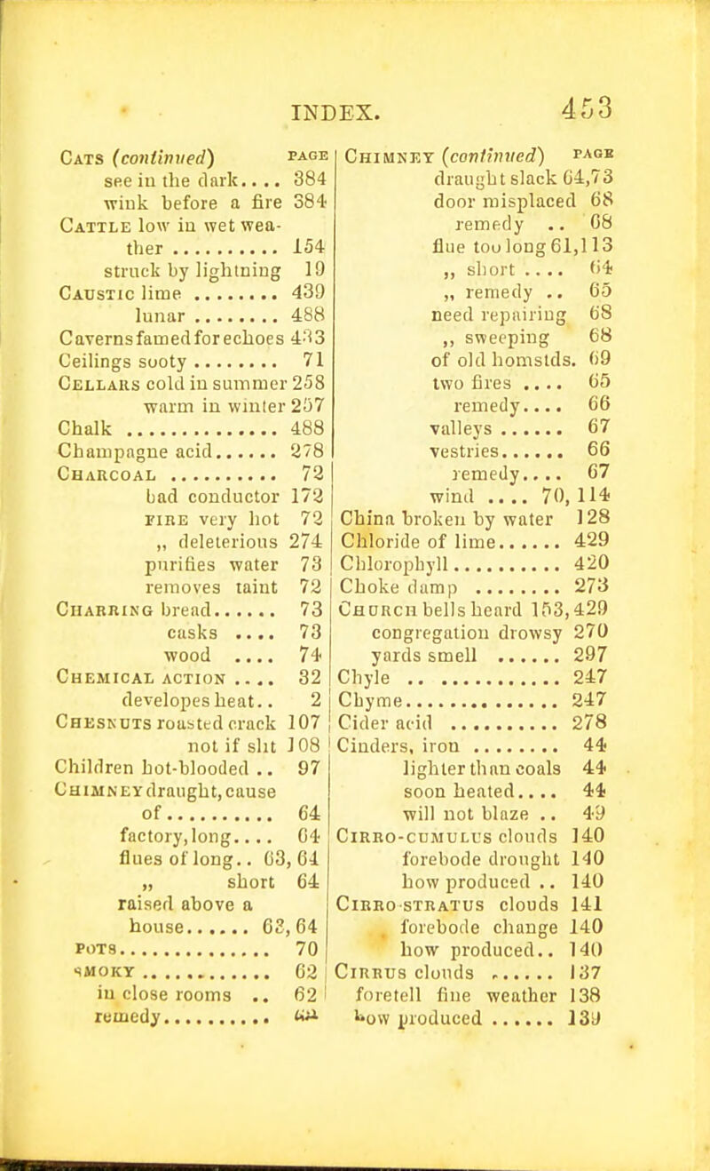 Cats (continved) page see iu the dark.... 384 wiuk before a fire 384 Cattle low iu wet wea- ther 154 struck by lightniug 19 Caustic lime 439 lunar 488 Cavernsfamedforeclioes 4-t3 Ceilings sooty 71 Cellars cold iu suinmer 258 ■warm in winter 257 Chalk 488 Champagne acid 278 Charcoal 72 bad conductor 172 FIRE very hot 72 „ deleterious 274 purifies water 73 removes taint 72 Charring bread 73 casks .... 73 wood .... 74 Chemical ACTION .... 32 developesheat.. 2 Cheskuts roasted crack 107 not if slit 108 ! Children hot-blooded .. 97 Chimney draught, cause of 64 factory,long.... 04 flues of long.. 03, 04 „ short 64 raised above a house 63,64 POTS 70 SMOKY 62 in close rooms .. 62 remedy «^ Chimney (contiviied) page draught slack 64,73 door misplaced 68 remedy .. 08 flue too]ong61,113 „ short .... 64 „ remedy .. 05 need repairing 68 ,, sweeping 68 of old homstds. 69 two fires .... 65 remedy.... 66 valleys 67 vestries 66 remedy.... 67 wind .... 70, 114 China broken by water 128 Chloride of lime 429 Chloroi^byll 420 Choke damp 273 Chdrch bells heard l,'i3,429 congregation drowsy 270 yards smell 297 Chyle 247 Chyme 247 Cider acid 278 Cinders, iron 44 lighter than coals 44 soon heated.... 44 will not blaze .. 49 CiRRO-CDMULus clouds 140 forebode drought 140 how produced .. 140 CiRRo stratus clouds 141 forebode change 140 how produced.. 14t) Cirrus clouds 137 foretell fine weather 138 i»ow iiioduced 139