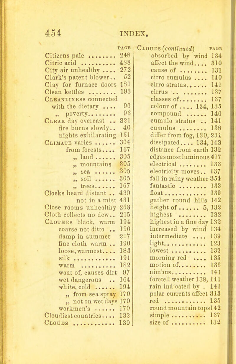 PAGE Citizens pnle 248 Citric acid 488 City air unhealihy .... 272 Clark's patent blower.. 52 Clay for furnace doors 181 Clean kettles 193 Cleanliness connected with the dietary .... 96 „ poverty 96 Cleah day overcast .. 321 fire burns slowly.. 4.0 nights exhilarating 151 Climate varies 304 from forests.... 167 „ laud 305 „ mountains 305 „ sea 300 „ soil 305 „ trees 167 Clocks heard distant .. 430 not in a mist 431 Close rooms unhealthy 2G8 Cloth collects no dew.. 215 Clothes black, warm 194 coarse not ditto .. 190 damp iu summer 217 fine cloth warm .. 190 loose, warmest.... 183 silk 191 warm 182 ■want of, causes dirt 97 wet dangerous 164 Thite, cold lOi „ from sea spray 170 „ not on wet days 170 workmen's 170 Cloudiestcountries.... 132 Clouds 130 Clouds (continued) tagh absorbed by wind 134 affect the wind 310 cause of 131 cirro cumulus .... 140 cirro stratus 141 cirrus 137 classes of 137 colour of .... 134, 135 compound 140 cumulo stratus .. 141 cumulus 138 differ from fog, 130,234 dissipated 134, 143 distr.nce from earth 132 edgesmostluminous417 electrical 133 electricity moves.. 137 fall in rainy weather 354 fantastic 133 float 130 gather round hills 142 height of 5, 132 highest 132 highest iu a fine day 132 increased by wind 134 intermediate .... 139 light 123 lowest 132 morning red .... 135 motion of 130 nimbus 141 foretell weather 138, 141 rain indicated by . 141 polar currents affect 313 red 135 round mountain topsl42 simple 137 size of 132