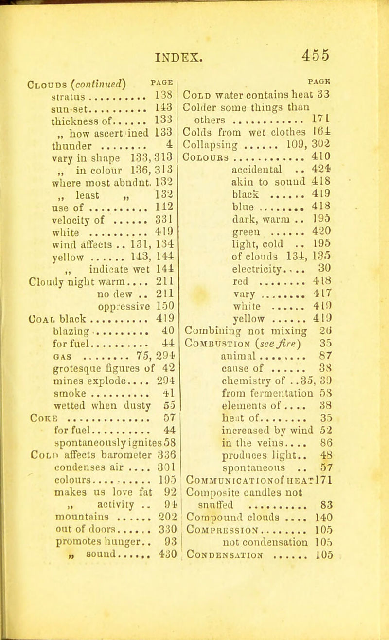 Clouds (continued) page stratus 138 suQ-set 113 thickness of 133 ,, how ascert.'iaed 133 thunder 4 vary iu shape 133, 313 ,, in colour 136, 313 where most abndnt. 132 „ least „ 133 use of 1A2 velocity of 331 white 419 wind aJfects .. 131, 134 yellow 143, 144 ,, inJinate wet 144 Cloudy night warm... • 211 no dew .. 211 oppressive loO Coat, black 419 blazing 40 for fuel 44 GAS 75, 294 grotesque figures of 42 mines explode.. .. 204 smoke 'il wetted when dusty 55 Coke 57 for fuel 44 spontaneously ignites58 Col 11 affects barometer 336 condenses air .. .. 301 colours. 195 makes us love fat 92 „ activity .. 94 mountains 202 out of doors 330 promotes hunger.. 93 „ sound 430 PACK Cold water contains heat 33 Colder some things than others 171 Colds from wet clothes 164 Collapsing 109, COLOUBS 410 accidental .. 424 akin to souud 418 black 419 blue 418 dark, warm .. 19S greeu 420 light, cold .. 195 of clouds 134, 195 electricity.... 30 red 418 vary 417 white 419 yellow 419 Combining not mixing 2(i Combustion {see fire) 35 animal 87 cause of 38 chemistry of . .35, 39 from fermcnlaiion 5S elements of .... 38 bent of 35 increased by wind 52 in the veins..., 86 produces light.. 48 spontaneous .. 57 CoMMUNICATIONof IIEAT171 Composite caudles not snuffed 83 Compound clouds .... 140 Compression 105 not condensation 105 , Condensation 105