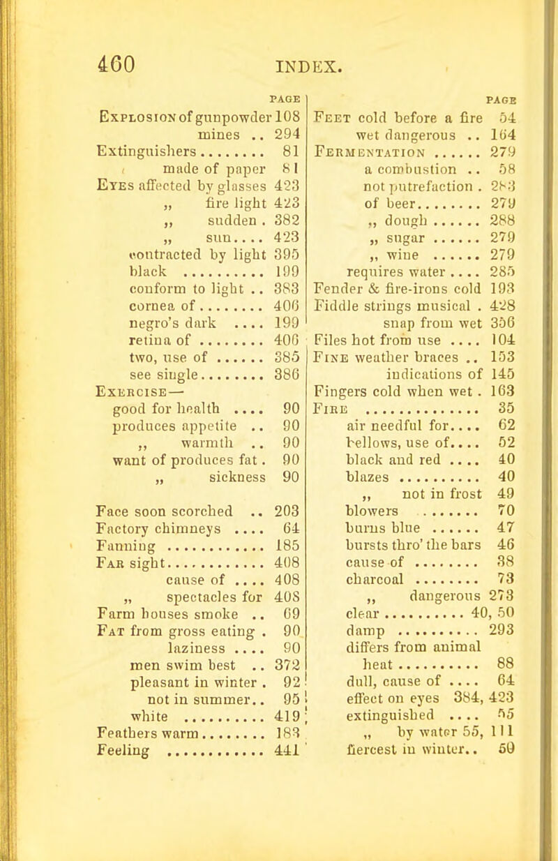 PAGE Explosion of gunpowder 108 mines .. 294 Extinguishers 81 made of paper 8 I Eyes affected by glasses 423 „ iare liglit 423 sudden . 382 „ sun 423 contracted by light 395 black 199 coDform to light .. 383 cornea of 400 negro's dark . 199 retina of 400 two, use of 385 see siugle 380 EXEECISE — good for health .... 90 produces appetite .. 90 ,, warmth .. 90 want of produces fat. 90 „ sickness 90 Face soon scorched .. 203 Factory chimneys .... 64 Fanning 185 Fab sight 408 cause of .... 408 „ spectacles for 40S Farm houses smoke .. 09 Fat from gross eating . 90 laziness .... 90 men swim best .. 372 pleasant in winter . 92 not in summer.. 95 1 white 419; Feathers warm 18R Feeling 441 PAGE Feet cold before a fire 54 wet dangerous .. I(i4 Fermentation 279 a combustion .. 68 not putrefaction . 283 of beer 279 „ dough 288 „ sugar 279 ,, wine 279 requires water .... 285 Fender & fire-irons cold 193 Fiddle strings musical . 428 snap from wet 356 Files hot from use .... 104 Fine weather braces .. 153 indications of 145 Fingers cold when wet. 163 FiEE 35 air needful for.... 62 bellows, use of.... 52 black aud red .... 40 blazes 40 ,, not in frost 49 blowers 70 bums blue 47 bursts thro'the bars 46 cause of 38 charcoal 73 ,, dangerous 273 clear 40, 50 damp 293 differs from animal heat 88 dull, cause of .... 64 effect on eyes 384, 423 extinguished .... 55 „ by water 55, 1 i 1 fiercest iu winter.. 59