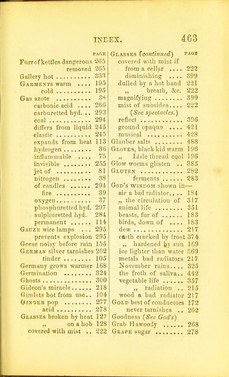 PAGE Furrof kettles dangerous 2G5 removed 265 Gallery hot 333 Gakments warm .... 195 cold 195 Gas azote carbonic acid .... 26(J carburetted liyd. .. 293 coal 294 differs from liquid 2i5 elastic 245 expands from heat 113 hydrogen 36 infliUTimable .... 75 invisible 255 jet of 81 nitrogen 38 of candles 294 fire 39 oxygen 37 phospluiretted hyd. 297 sulphuretted hyd. 284 permanent 114 Gauze vf ire lamps ... 295 prevents explosion 295 Geese noisy before rain 155 German silver tarnishes 262 tinder 105 Germany grows warmer 168 Germination 324' Ghosts 300 Gideon's miracle 218 Gimlets hot from use.. 104' OixTER pop 277 acid 278 Glasses broken by heat 127 „ on a hob 128 covered with mist .. 222 Glasses (continued) covered with mist if from a cellar .... 222 diminishing .... 399 dulled by a hot hand 221 breath, &c. 222 magnifying 399 mist of subsides.... 222 {Sec spectacles.') reflect 396 ground opaque .... 421 musical 428 Glauber salts 488 Gloves, black kid warm 196 „ Lisle thread CQol 196 Glow worms glisten .. 385 Gluten 282 ferments 283 God's wisdom shown in— air a bad radiator.. .. 184 „ the circulation of 317 animal life 351 heasts, fur of 183 hirds, down of .... 183 dew 217 earth cracked by frost 374 „ hardened by sun 169 ice lighter than water o69 metals bad radiators 217 November rains.... 325 the froth of saliva,. 442 vegetable life 357 „ radiation .. 215 wood a bad radiator 217 Gold best of conductors 172 never tarnishes .. 202 Goodness {See God's) Grab Hawoody 268 Grape sugar 278