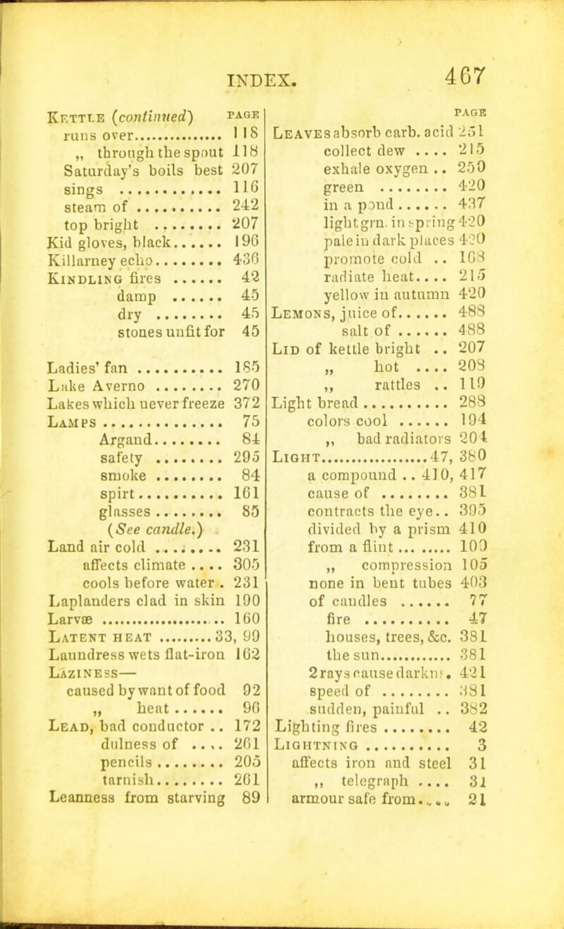 Kettle (continued) page runs over 1 '8 „ throngli the spout 118 Saturday's boils best 207 sings 116 steam of 242 top bright 207 Kid gloves, black 196 Killaruey echo 436 Kindling fires 48 damp 45 dry 45 stoaes uufitfor 45 Ladies'fan 185 Luke Averno 270 Lakes which never freeze 372 Lamps 75 Argand 84 safety 295 smoke 84 spirt 161 glasses 85 {See candle,) Land air cold ... .i.... 231 affects climate .... 305 cools before water . 231 Laplanders clad in skin 190 Larvae 160 Latent heat 33, 99 Laundress wets flat-iron 162 Laziness— caused by want of food 92 „ heat 90 Lead, bad conductor .. 172 dulness of .... 261 pencils 20o tarnish 201 Leanness from starving 89 PAGE LEAVEsabsorb carh. acid 251 collect dew .... 215 exhale oxygen .. 250 green 420 in a pond 437 light grn. in spring 420 pale in dark places 420 promote cold .. 103 radiate heat.... 215 yellow in autumn 420 Lemons, juice of 488 salt of 488 Lid of kettle bright .. 207 hot 208 „ rattles .. 110 Light bread 288 colors cool 194 „ bad radiators 204 Light 47, 380 a compound .. 4]0, 417 cause of 381 contracts the eye.. 395 divided by a prism 410 from a flint 109 „ compression 105 none in bent tubes 403 of caudles 77 fire 47 bouses, trees, &c. 381 the sun 381 2ray.scausedarkiu, 421 speed of 'ASl sudden, painful .. 382 Lighting fires 42 Lightning 3 affects iron and steel 31 ,, telegraph .... 3i arm.our safe from.,. „ 21