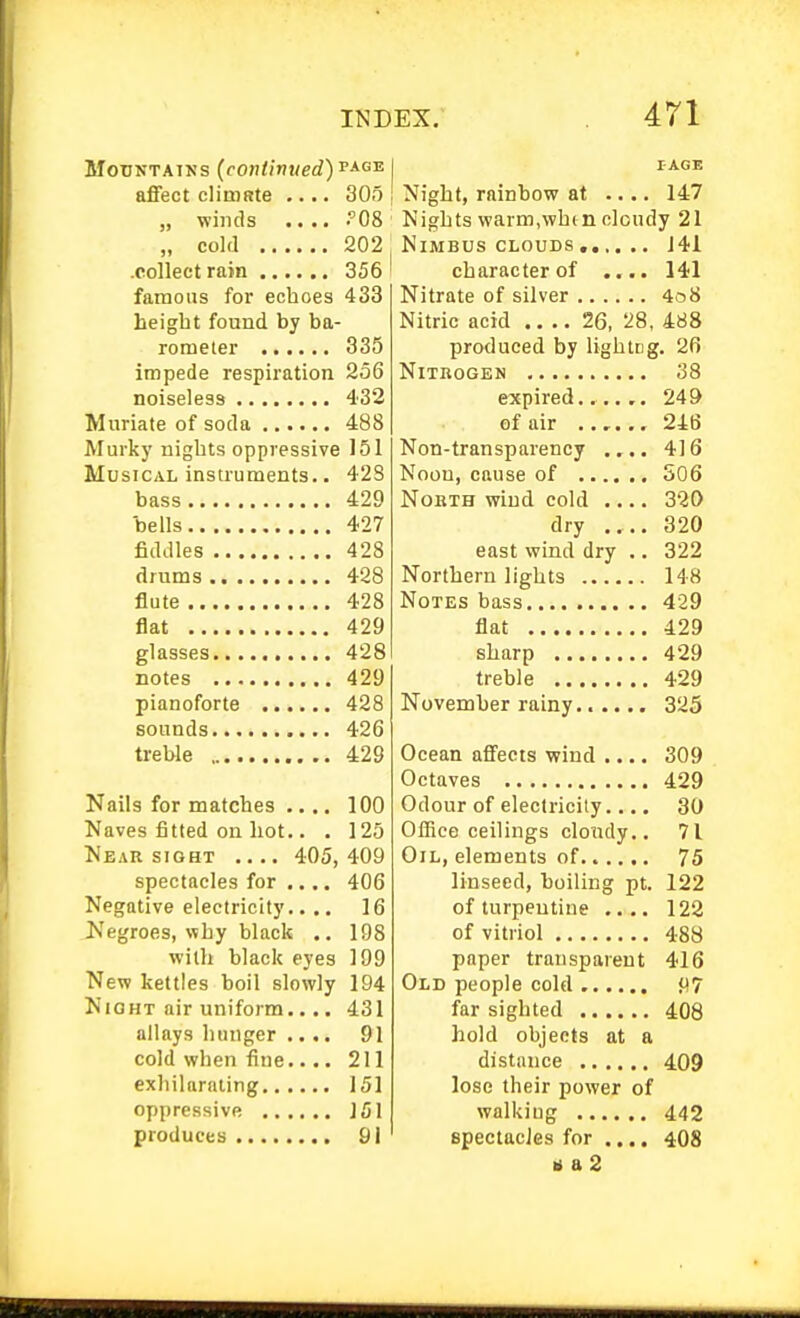 Mountains (continued) affect climate .... 305 „ winds .... .'08 „ cold 202 .collect rain 356 famous for echoes 433 height found by ba- rometer 335 impede respiration 256 noiseless 432 Muriate of soda 488 Murkj' nights oppressive 151 Musical instruments.. 42S bass 429 bells 427 fiddles 428 drums 428 flute 428 flat 429 glasses 428 notes 429 pianoforte 428 sounds 426 treble 429 Nails for matches .... 100 Naves fitted on hot.. . 125 Near SIGHT .... 405,409 spectacles for .... 406 Negative electricitj'.. .. 16 JS'egroes, why black .. 198 with black eyes 199 New kettles boil slowly 194 NiOHT air uniform allays hunger cold when fine exhilarating.. oppressive ,. produces .... 431 91 211 151 151 91 I-AGE Night, rainbow at .... 147 Nights warm,when cloudy 21 Nimbus CLOUDS , 141 character of .... 141 Nitrate of silver 4o8 Nitric acid 26, 28, 488 produced by lightcg. 2fi Nitrogen 38 expired...... 249 of air 24B Non-transparency .... 416 Noon, cause of S06 North wind cold .... 320 dry 320 east wind dry .. 322 Northern lights 148 Notes bass 429 flat 429 sharp 429 treble 429 November rainy 325 Ocean affects wind .... 309 Octaves 429 Odour of electricity.... 30 Office ceilings cloudy.. 71 Oil, elements of 75 linseed, boiling pt. 122 of turpentine .... 122 of vitriol 488 paper transparent 416 Old people cold P7 far sighted 408 hold objects at a distance 409 lose their power of walkiug 442 spectacJes for .... 408 b a 2