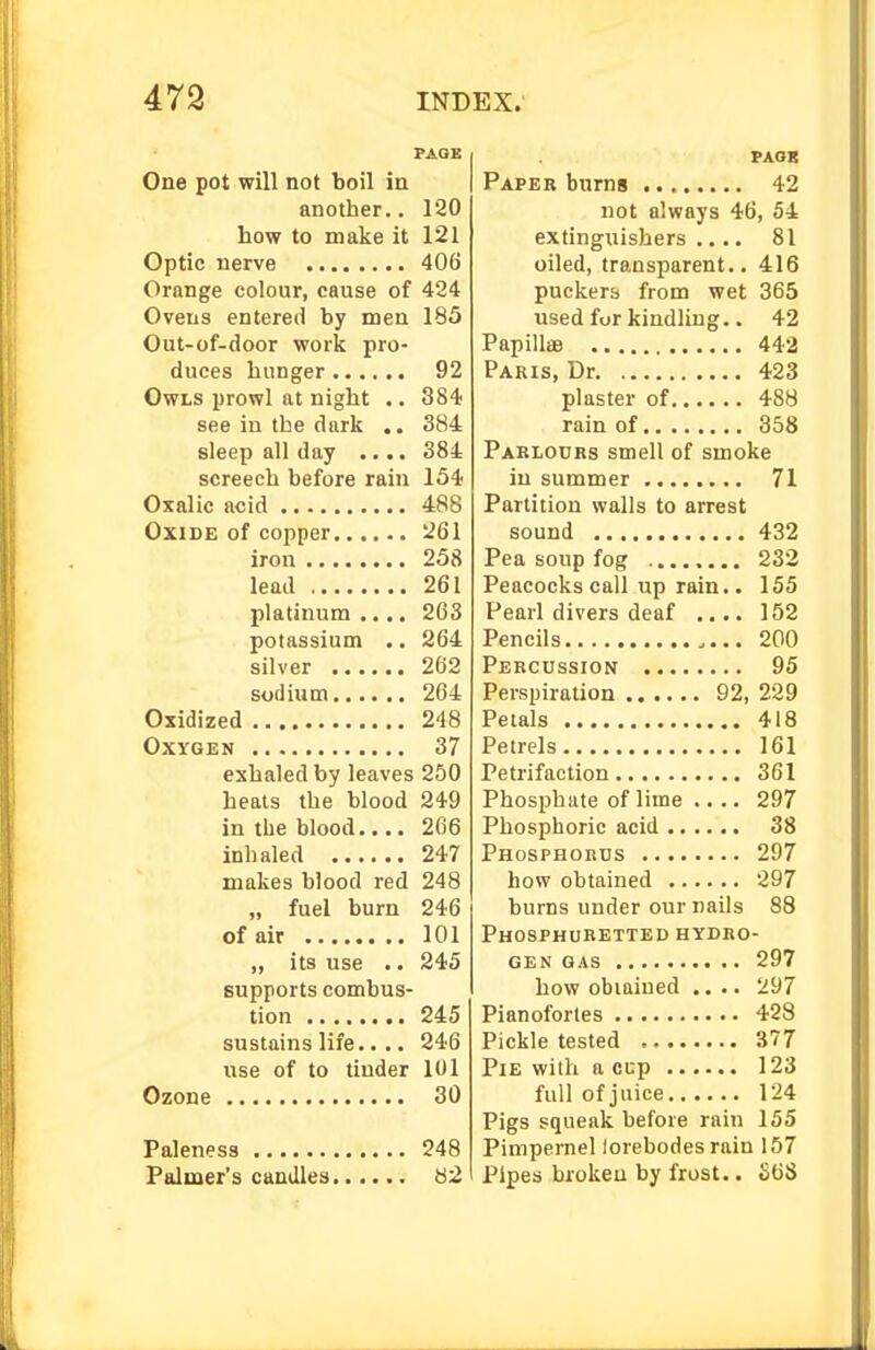 PAGE One pot will not boil in another.. 120 how to make it 121 Optic nerve 406 Orange colour, cause of 424 Ovens entered by men 185 Out-of-door work pro- duces hunger 92 Owls prowl at night .. 384 see in the dark .. 384 sleep all day .... 384 screech before rain 154 Oxalic acid 488 Oxide of copper 261 iron 258 lead 261 platinum .... 263 potassium .. 264 silver 262 sudium 264 Oxidized 248 Oxygen 37 exhaled by leaves 250 heals the blood 249 in the blood.... 266 inhaled 247 makes blood red 248 „ fuel burn 246 of air 101 ,, its use .. 245 supports combus- tion 245 sustains life.. .. 246 use of to tinder 101 Ozone 30 Paleness 248 Palmer's caudles 82 PAOB Paper burns 42 not always 46, 54 extinguishers .... 81 oiled, transparent.. 416 puckers from wet 365 used for kindling.. 42 Papillae 442 Paris, Dr 423 plaster of 488 rain of 358 Pablocrs smell of smoke in summer 71 Partition walls to arrest sound 432 Pea soup fog 232 Peacocks call up rain.. 155 Pearl divers deaf .... 152 Pencils 200 Percussion 95 Perspiration 92, 229 Petals 418 Petrels 161 Petrifaction 361 Phosphate of lime 297 Phosphoric acid 38 Phosphords 297 how obtained 297 burns under our nails 88 Phosphuretted hydro- gen GAS 297 how obtained .... 297 Pianofortes 428 Pickle tested 377 Pie with a cup 123 full of juice 124 Pigs squeak before rain 155 Pimpernel lorebodes rain 157 Pipes broken by frost.. SOS