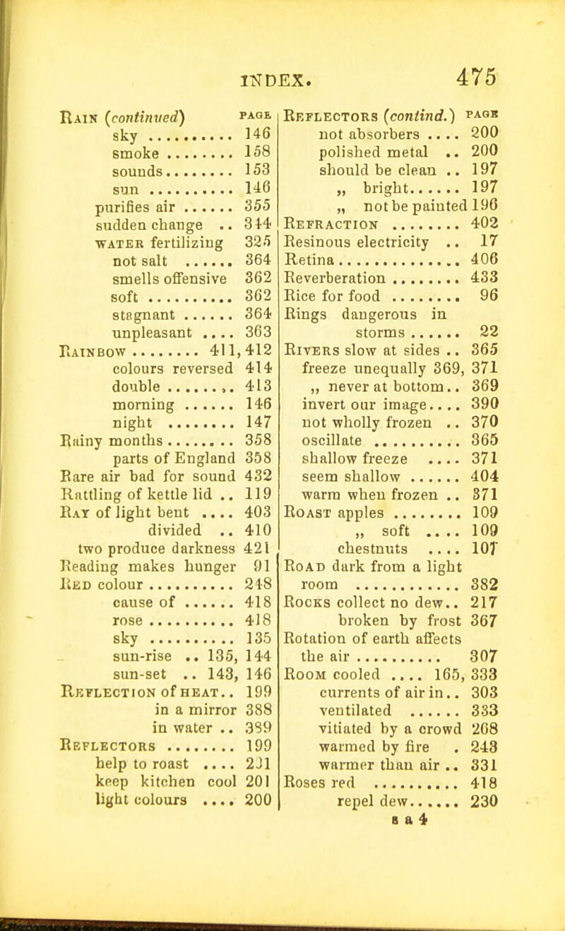 Rain (continved) page sky 146 smoke 158 sounds 153 sun U6 purifies air 355 sudden change 314 ■WATER fertilizing 325 not salt 364 smells oflPensive 362 soft 362 stagnant 364 unpleasant .... 363 PiAINBOW 411,412 colours reversed 414 double 413 morning 146 night 147 Eniny months 358 parts of England 358 Bare air bad for sound 432 Rattling of kettle lid .. 119 Eat of light bent .... 403 divided .. 410 two produce darkness 421 Reading makes hunger 91 Eed colour 248 cause of 418 rose 418 sky 135 sun-rise .. 135, 144 sun-set .. 143, 146 Reflection of HEAT., 199 in a mirror 388 in water .. 3S9 Reflectors 199 help to roast .... 2J1 keep kitchen cool 201 light colours .... 200 Reflectors (contind.) i*** not absorbers .... 200 polished metal .. 200 should be clean .. 197 „ bright 197 „ not be painted 196 Eefraction 402 Resinous electricity .. 17 Retina 406 Reverberation 433 Eice for food 96 Rings dangerous in storms 22 Rivers slow at sides .. 365 freeze unequally 369, 371 „ never at bottom.. 369 invert our image.... 390 not wholly frozen .. 370 oscillate 365 shallow freeze .... 371 seem shallow 404 ■warm when frozen .. 371 Roast apples 109 „ soft .... 109 chestnuts .... lOT Road dark from a light room 382 Rocks collect no dew.. 217 broken by frost 367 Rotation of earth affects the air 307 Room cooled .... 165,333 currents of air in.. 303 ventilated 333 vitiated by a crowd 208 warmed by fire . 248 warmer than air .. 331 Roses red 418 repel dew 230 B a 4
