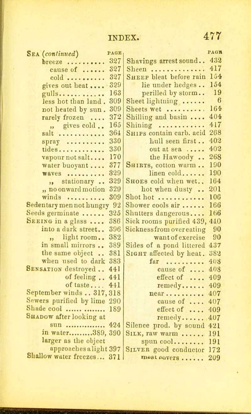 Sea {continued) page breeze 327 cause of 327 cold 327 gives out heat.... 329 gulls 163 less hot than land . 309 not beated by sun . 309 rarely frozen .... 372 „ gives cold .. 165 salt 364 spray 330 tides 330 vapournotsalt.... 170 •water buoyant .... 377 waves 329 ,, stationary .. 329 „ no onward motion 320 winds 309 Sedentary men not hungry 92 Seeds germinate 325 Seeing in a glass .... 386 into a dark street.. 396 „ light room.. 382 in small mirrors .. 389 the same object .. 381 when used to dark 383 Sensation destroyed .. 441 of feeling ,. 44'1 of taste.... 411 September winds .. 317, 318 Sewers purified by lime 290 Shade cool 189 Shadow after looking at sun 424 in water 389, 390 larger as the object approaches alight 397 Shallow water freezes... 371 FAGII Shavings arrest sound.. 433 Sheen 417 Sheep bleat before rain 154 lie under hedges .. 154 perilled by storm.. 19 Sheet lightning 6 Sheets wet 164 Shilling and basin .... 404 Shining 417 Ships contain carb. acid 268 hull seen first.. 402 out at sea 402 the Hawoody .. 268 Shiets, cotton warm .. 190 linen cold 190 Shoes cold when wet.. 164 hot when dusty .. 201 Shot hot 100 Shower cools air 166 Shutters dangerous.... 166 Sick rooms purified 439, 440 Sicknessfrom overeating 90 want of exercise 90 Sides of a pond littered 437 Sight affected by heat. 382 far 408 cause of .... 408 effect of 409 remedy 409 near 407 cause of .... 407 effect of 409 remedy 407 Silence prod, by sound 421 Silk, raw warm 191 spun cool 191 Silver good conductor 172 moat auvers 209
