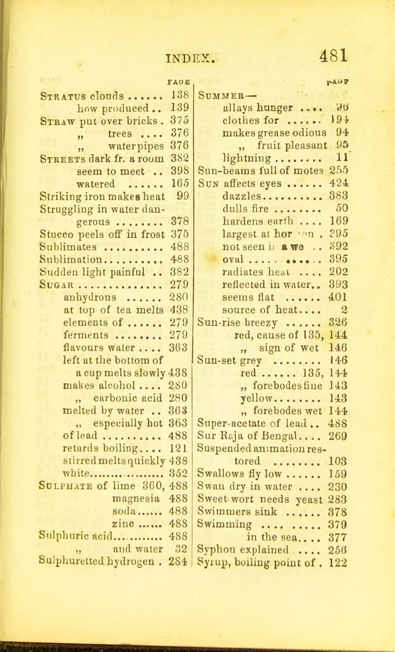 TAOE Stratus clouds 138 how produced .. 139 Straw put over bricks , 375 „ trees .... 376 „ waterpipes 376 Streets dark fr. a room 3S2 seem to meet .. 398 watered 165 Striking iron makes heat 99 Struggling in water dau- gerous 378 Stucco peels oflf in frost 375 Sublimates 488 Sublimation 488 Sudden light painful .. 382 Sugar 279 anhydrous 280 at top of tea melts 438 elements of 279 ferments 279 flavours water .... 363 left at the bottom of a cup melts slowly 438 makes alcohol.... 280 „ carbonic acid 280 melted by water .. 36'i „ especially hot 363 of lead 488 retards boiling.... 121 siirredmeltsquickly 438 white 352 Sdlphate of lime 360, 488 magnesia 488 soda 488 zinc 488 Sulphuric acid.... 488 „ and water 32 SuJijhureltcd hydrogen . 284 J«A<»F Summer— allays hunger W clothes for 194 makes grease odious 94 „ fruit pleasant 95 lightning 11 Sun-beams full of motes 2f)0 Son affects eyes 424 dazzles 383 dulls fire 50 hardens earth .... 169 largest at hor ■ ^n . ?95 not seen ii «we .. S92 oval ...... 395 radiates heui .... 202 reflected in water.. 393 seems flat 401 source of heat.... 2 Sun-rise breezy 326 red, cause of 135, 144 „ sign of wet 146 Sun-set grey 146 red 135, 144 „ forebodesfiue 143 yellow 143 „ forebodes wet 144 Super-acetate of lead .. 488 Sur Rtja of Bengal 269 Suspended animation res- tored 103 Swallows fly low 159 Swan dry in water .... 230 Sweet-wort needs yeast 283 Swimmers sink 378 Swimming 379 in the sea.. .. 377 Syphon explained .... 256 Syiup, boiling point of . 122