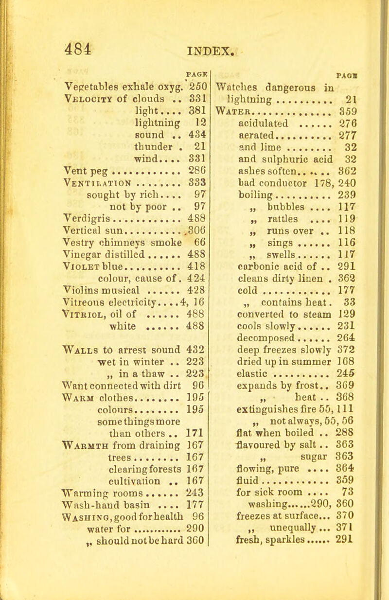 PAGK Vegetables exhale oxyg. 250 Velocity of clouds .. 331 light.... 381 lightning 12 sound .. 434 thunder . 21 wind.... 331 Vent peg 286 Ventilation 333 sought by rich.... 97 not by poor .. 97 Verdigris 488 Vertical sun 800 Vestry chimneys smoke 66 Vinegar distilled 488 Violet blue 418 colour, cause of. 424 Violins musical 428 Vitreous electricity... .4, 16 ViTKiOL, oil of 488 white 488 Walls to arrest sound 432 •wet in winter .. 223 „ in a thaw .. 223 Want connected with dirt 96 Warm clothes 195 colours 195 somethingsmore than others .. 171 Warmth from draining 167 trees 167 clearing forests 167 cultivation ,. 167 Warming rooms 243 Wash-hand basin .... 177 Washing,goodforhealth 96 water for 290 should not be hard 360 PAGB Watches dangerous in lightning 21 Water 359 acidulated 276 aerated 277 and lime 32 and sulphuric acid 32 ashes soften 362 bad conductor 178, 240 boiling 239 „ bubbles .... 117 „ rattles .... 119 „ runs over ,. 118 „ sings 116 „ swells 117 carbonic acid of .. 291 cleans dirty linen . 368 cold 177 „ contains heat. 33 converted to steam 129 cools slowly 231 decomposed 264 deep freezes slovply 372 dried up in summer 168 elastic 2i5 expands by frost.. 369 „ heat .. 368 extinguishes fire 55, 111 „ notalways, 56, 56 flat when boiled .. 288 flavoured by salt.. 363 „ sugar 363 flowing, pure .... 364 fluid 359 for sick room .... 73 washing 290, 360 freezes at surface... 370 ,, unequally... 371 fresh, sparkles 291