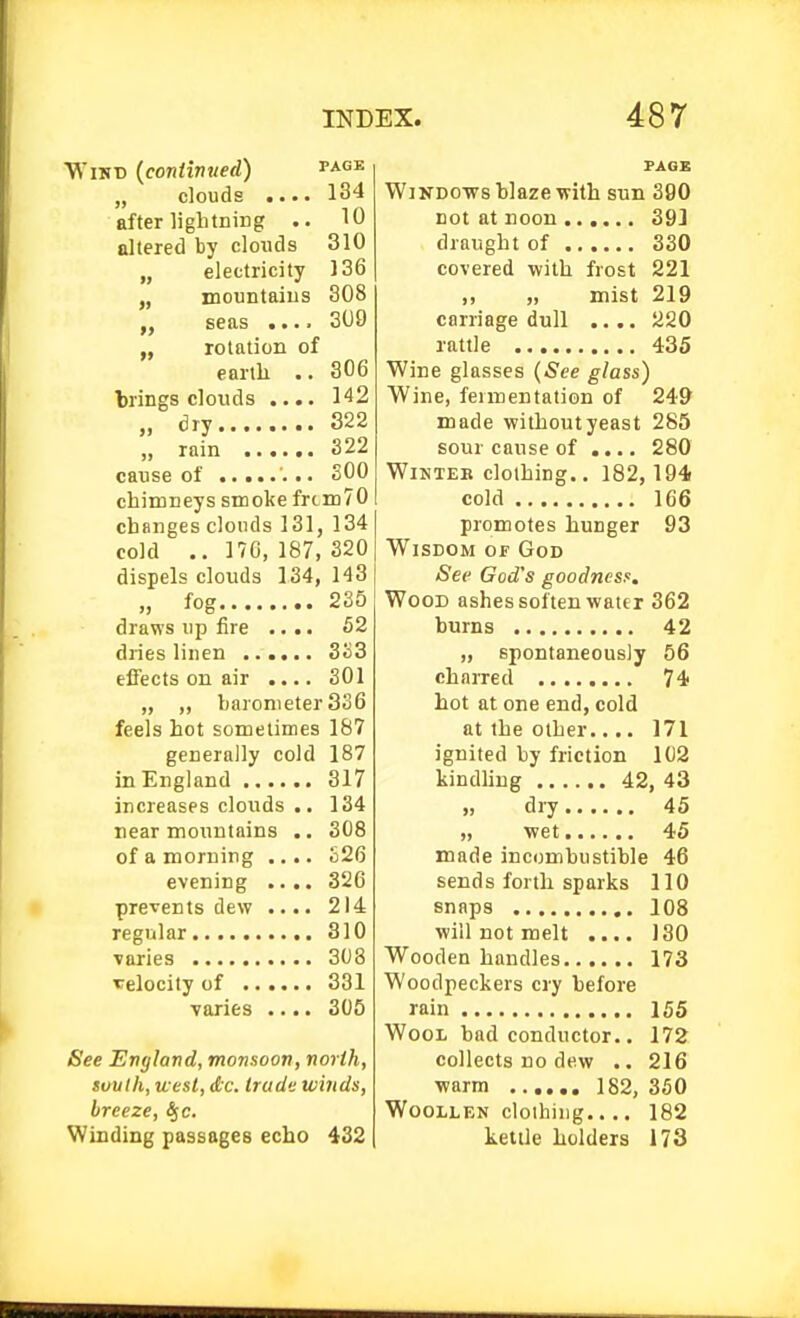 VN'iKD {contivued) „ clouds after ligbtniDg altered by clouds „ electricity PAGE 134 10 310 136 308 309 „ mountaius „ seas ...■ „ rotation of earth .. 306 brings clouds .... 142 „ dry 322 „ rain 322 cause of .. SOO chimneys smoke frcm70 changes clouds 131, 134 cold .. 170, 187, 320 dispels clouds 134, 143 „ fog 235 draws up fire .... 52 dries linen 333 effects on air .... 301 „ „ barometer 336 feels hot sometimes 187 generally cold 187 in England increases clouds near mountains of a morning evening prevents dew regular varies velocity of . varies 317 134 308 £26 326 214 310 308 331 305 See England, monsoon, north, Situth, west, d;c. trade winds, breeze, S^c. Winding passages echo 432 PACK WiKDOvrs blaze with sun 390 not at noon 393 draught of 330 covered with frost 221 ,, „ mist 219 carriage dull .... 220 rattle 435 Wine glasses (See glass) Wine, fermentation of 24& made without yeast 285 sour cause of .... 280 Winter clothing.. 182, 194( cold 166 promotes hunger 93 Wisdom of God See God's goodness. Wood ashes soften water 362 burns 42 „ spontaneously 56 charred 74 hot at one end, cold at the other.... 171 ignited by friction 102 kindling 42, 43 », dry 45 „ wet 45 made incombustible 46 sends forth sparks 110 snaps 108 will not melt .... 130 Wooden handles 173 Woodpeckers cry before rain 155 Wool bad conductor.. 172 collects no dew .. 216 warm 182, 350 Woollen clothing.... 182 kettle holders 173