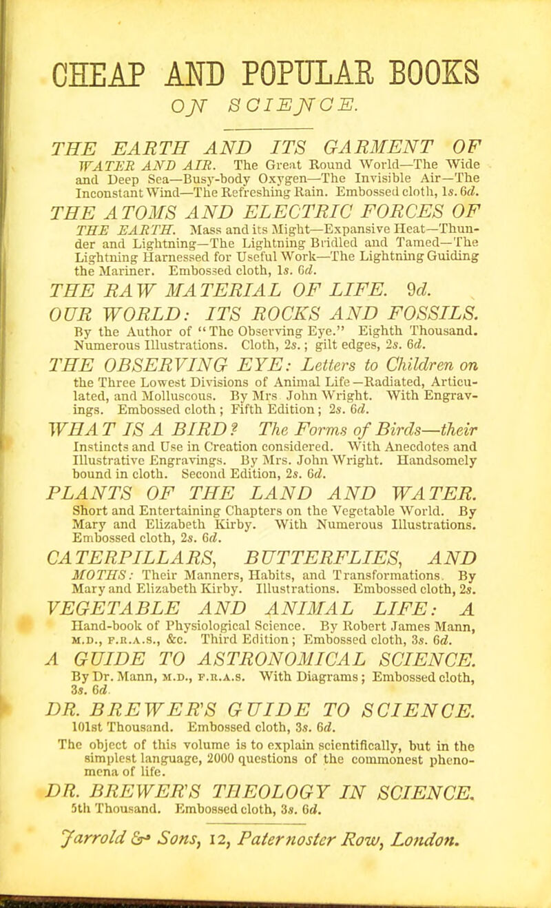 THE EARTH AND ITS GARMENT OF WATICR AND AIR. The Great Round World—The Wide and Deep Sea—Busy-body Oxygen—The Invisible Air—The Inconstant Wind—The Refreshing Rain. Embossed cloth, Is. M. THE ATOMS AND ELECTRIC FORCES OF THE EARTH. Mass and its Might—Expansive Heat—Thun- der and Lightning—The Lightning Bridled and Tamed—The Lightning Harnessed for Useful Work—The Lightning Guiding the Mariner. Embossed cloth, Is. Gd. THE RAW MATERIAL OF LIFE. M OUR WORLD: ITS ROCKS AND FOSSILS. By the Author of The Observing Eye. Eighth Thousand. Numerous Illustrations. Cloth, 2s.; gilt edges, 2s. Gd. THE OBSERVING EYE: Letters to Children on the Three Lowest Divisions of Anmial Life —Radiated, Articu- lated, and Molluscous. By Mrs John Wright. With Engrav- ings. Embossed cloth ; Fifth Edition; 2s. &d. WHA TISA BIRD ? The Forms of Birds—their Instincts and Use in Creation considered. With Anecdotes and Illustrative Engravings. By Mrs. John Wright. Handsomely bound in cloth. Second Edition, 2s. Gd. PLANTS OF THE LAND AND WATER. Short and Entertaining Chapters on the Vegetable World. By Mary and Elizabeth Kirby. With Numerous Illustrations. Embossed cloth, 2s. Gd. CATERPILLARS, BUTTERFLIES, AND MOTHS: Their Manners, Habits, and Transformations. By Mary and Elizabeth Kirby. Illustrations. Embossed cloth, 2s. VEGETABLE AND ANIMAL LIFE: A Hand-book of Physiological Science. By Robei't James Mann, M.D., F.R.A.S., &c. Thii-d Edition; Embossed cloth, 3s. Gd. A GUIDE TO ASTRONOMICAL SCIENCE. ByDr. Mann, M.D., p.R.A.s. With Diagrams; Embossed cloth, 3s. Gd. DR. BREWERS GUIDE TO SCIENCE. lOlst Thousand. Embossed cloth, 3s. Gd. The object of this volume is to explain scientifically, but in the simplest language, 2000 questions of the commonest pheno- mena of life. DR. BREWERS THEOLOGY IN SCIENCE, 5tli Thousand. Embossed cloth, 3s. Gd.